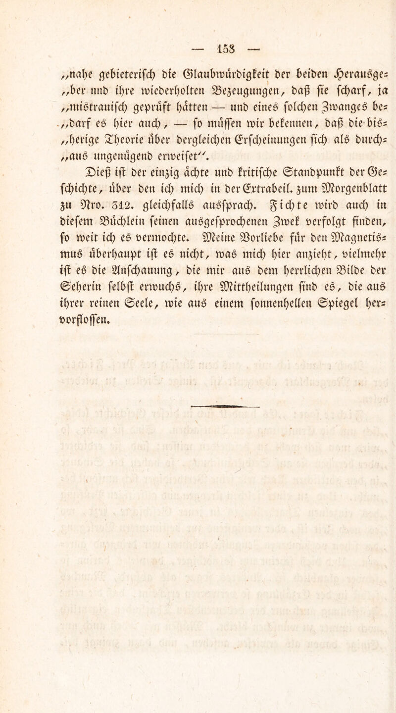 15$ „nal;e .qebtctcrtfd) bie ®laubmürbigBit ber beiben Jperaueqe^ „ber nnb ihre mieberbolten Bezeugungen, baß fte fd>ai*f r ja „mBtrauifd; geprüft batten —• nnb eine6 fo leben Zwange $ be= „barf es3 bter aud;, — fo muffen mir bekennen, baß bte bt^= „bertge ^btorte über bergleid;en (£rfd)einungen ftd) alb burd;* „aub ungenügenb erweifet. Dieß ift ber einzig achte nnb fritifdje ©tanbpunft ber©e^ fd>id)te, über beu id; mid) in ber ©rtrabeiL zum 5D?orgenblatt Zu Bro. 512* gleicbfallb aubfprad;* §id;te rnirb aud; in biefem Büdjlein feinen aubgefprod;enen Jwel5 verfolgt ftnben, fo meit id; eb oermodjte* Steine Borliebe für ben Blagnettbs ntub überhaupt ijl eb nicf>tr voab mid; bi^‘ entzieht, oielmebr ift eb bie 2fnfd)auung , bie mir aub bem b^trlidjett Bilbe ber ©eberin felbfl ermucbb, ihre Bftttbetlungen ftnb eb, bie au^ ihrer reinen ©eele, mie aub einem fonnenbellen ©ptegel her« »orflojfem i