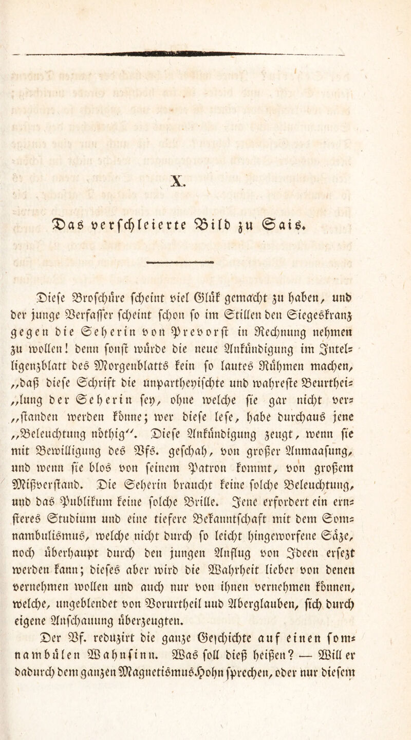 X. be tfd)leierte SBitb ju @ai$* Diefe 23rofd)ure fdjeint biel (Muf gemalt ju f>aBett, unb bei* junge 95erfafler fd;etnt fd)ott fo im ©ritten ben ©tegeSfranj gegen bie ©ei)erin bott spreborff in 9^ed;nung nehmen ju motten! beim fottjl mürbe bie neue Anfttnbtgung im 3ntel» ligenjbiatt be£ 9D?orgeublatt$ fein fo lautet Ofubmen mad)en, „baß biefe ©d)rift bie anpartbepifcbte unb mabrefle S3eui*tf>ci^ blutig bei* ©ebei*in fei), ebne meld;e fte gar nid)t bei** „jfanben merben Fonne; mer biefe lefe, habe burdbauS jene „23eleud)tung nbtbig* Diefe Anfunbigung jeugt, menn fte mit 95emittigung be6 gefdbaf), bott großer Attmaafung, unb menn fte bfo6 bon feinem Patron fommt, bott großem SÜttßberftanb. Die ©eberin braud)t feine fold)e 33eleud)tung, unb ba6 $ublifum feine foId)e dritte* 3ene erforbert ein erns ftereö ©tubium unb eine tiefere $3efanntfd)aft mit bem ©om; nambnlü3mu<3, meld;e nid)t burd) fo (eid)t bingemorfene ©dje, nod) überhaupt burd) beu jungen Anflug bon 3beeit erfejt merben fann; biefeo aber mtrb bie Sßabrbeit Heber bon betten bernebmen motten unb and) nur bon ibnett bernebmen fbtmen, meld)e, ungeblenbet bon Söorurtbeil uub Aberglauben, ftd) burd) eigene Anfd)auung überzeugten. Der 9$f. rebujirt bie gattje ($)e|d)id)te auf einen fern* na mb ulen ab nftmu S®a6 fott bieß beißen? — Aßitter baburd) bem ganjen SKagnetiämtigJpobn fpreeßen, ober nur biefern