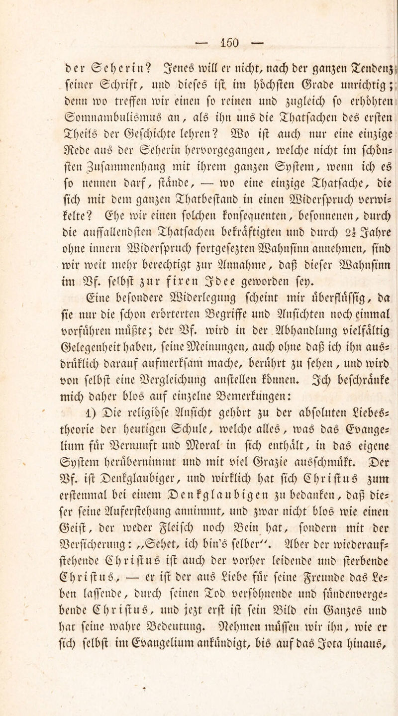 b e r Seherin? 3encö null er nid)t, nad) bei* ganzen £ettbetg feiner ©d)rift, unb btefeS ijl tut fwd)jfen Grabe uttrid)tig; beim mo treffen mir einen fo reinen unb sugleid) fo erhöhten ©omnambuliSmuS an, aiö tf)tt unc> bie £fyatfad)en beV erjlen ^beify ber Gefd)id)te lehren? $Bo tff aud) nur eine einzige SRebe atto ber @'ef)ertn hervorgegangen, meld)e ntd)t tm fdfons ften 3ufammenhang mit ff>rem ganzen ©vßern, wenn id) e6 fo nennen barf, ftdnbe, — wo eine etn^tge &hatfad)e, bie ftd) mit bem ganzen ^batbeffanb in einen SViberfprud) t>crn>t= feite? ©he mir einen fold;ett fonfeguenten, befonttenen, burd) bie auflfallenbften 3d)atfad;en bekräftigten unb burd) 21 3a()rc ohne tnnern SBiberfprud) fortgefe^ten £Bal)nftnn attttebmen, ftttb roir weit mehr berechtigt $ur Einnahme, baß btefer 3ßahnjum tut Vf. felbff sur ftren 3bee geworben fet;. ©ine befonbere V3tberlegmtg feßeint mir überfftifftg, ba ftc nur bie fd)oit erörterten begriffe unb 2lnjtd)ten nod) einmal vorfuhren müßte; ber Vf. wirb in ber Slbljanblung vielfältig Gelegenheit haben, feine Meinungen, and) ohne baß id) ihn auo* bntflid) barauf aufmerf’fam mache, berührt ju fehen, unb wirb von felbjk eine Vergleichung attfMen fontten. 3d) befd)rdttfe mich baher bloS auf einzelne Vemerfungen: 1) Die religibfe 2lnftd)t gehört ^u ber abfoluten Zkhtfc theorte ber heutigen ©d)ttle, wekße alle<3, waV ba6 ©vattges liurn für Vernunft unb Vforal in ftd) enthalt, in ba6 eigene ©Aftern herubernimmt mtb mit viel Grazie auVfd)muft. Der Vf. ifl Denfglaubiger, unb wtrflid) hat ftd) © b r i fht V jum erjlettmal bet einem Denk gläubigen ju bebanfeu, baß btes fer feine 3luferffel)ung annimmt, unb jwar nicht blo3 wie einen Geiff, ber Weber gletfd) noch Veitt hat, fonbern mit ber Verjtd)erung: ,,©el)et, id) biit’V felber. 3(ber ber wieberaufs fehenbe ©brijluS ijf aud) ber vorher leibeitbe unb fferbettbe ©htifuV, — er ifk ber auV £iebe für feine greunbe ba3 £es bett laffenbe, bitrd) feinen Dob verfobnettbe unb fttnbenverges benbe © 1) r t f u V, unb jejt erff ifk fein Vtlb ein Gatge3 unb hat feine wahre Vebeutmtg. Zehnten muffen mir ihn, wte er ftd) felbft im Evangelium attfunbtgt, bi3 auf ba$ 3ota hinaus.