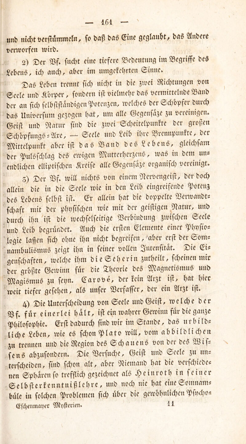 mib nicht berßummetu, fo baß bag Sine geglaubt, bag 2lttbete »ermorfett wirb. 2) ©er «Bf. fud;t eine tiefere SBebcntitng im SSegrtffe beg Pebeng, id; attd;, aber im untgefehrten ©tune. ©aS Sebett trennt ßd; itidjt in bic jmei IRicbtungcn bott ©cele uttb Ä&rper, fottbertt iß bielme(;r bag bermittelnbe 93anb ber an ftd; fetbßßdnbigcn «Potenzen, mcld;eg ber©d;öpfer bttrefr baö Uttiberftmt gejogett bat, tim alte ©egettfaaC jtt bet einigen. @etß unb Olatur ftttb bic jmei ©d;eitelßttnfte ber grollen ©d;bpfuitgg = 2lrc, — «Seele unb Seib ihre «Sremtpttnfte, ber SDfittelpunft aber iß bag 23 aab begSebettg, gleict>fam ber «JJutSfdjlrtg beg einigen «Dtutterbcräeng, mag in bem uns enblidfen elliptifd;en greife alte ©egettfaje organifd; bereinigt. s) ©er «Bf. roill nidßg bott einem «Berbengetß, berbod; allein bie tu bie ©eele mie in bett £eib eittgreifenbe «Potenj beg ?ebettg felbft iß. Sr allein l;at bie hoppelte Sßermatibt; fd;aft mit ber pl;bßfd;en mie mit ber getßigen Ofatur, unb burd; i(;tt 'iß bie mecbfelfeitigc «Berbittbttng jmifd;en ©eele unb £eib begnmbet. 21ud; bie erßen Slemente einer ^bbftos logie laften ftd; oI;ne tl;n nid;t begreifen, aber crß ber ©om= ttambultgmttg jeigt i(;tt in feiner uollen Sntenfitat. ©ie St* gettfd;aftett, meld;e il;m bie©el;ertn ,;utbcilt, fd;etttett mir ber größte ©emtntt für bie Sl;eorie beg «KagnetigmuS uttb «Öfagigntttg jtt fet;tt. Sarobe, ber fein airjt iß, bat bum- melt tiefer gefel;ett, alg ttttfer iBerfaffcr, ber ein 2lijt tß. 4) ©ie Unterfd;eibung bott ©eele utibGteiß, meld;e ber «Bf. für einerlei l;alt, iß ein mal;rer ©emimt fttr bie ganje «pißlofoplße. Srß baburd; ßttb mir im ©tanbe, bag tt rb i lb= ließe Mett, mie eg fd;ott «plato miß, bom abbiiblid;ett jtt trennen uttb bie Sßegiott beg ©d;attettg bott ber beg %i|s fe n g abjufonbertt. ©ie «8erfttd;c, @eiß uttb ©eele jtt uns terfd;eiben, ftttb fd;ott alt, aber «JJiemattb bat bie bcrfdiiebcs nett ©pbarenfo trefßid; gejeid;net alg JTpeinrotl; in feiner ©elbßerf etttttnißlebrc, unb ned; nie bat eine©omttims bftle in fold;ett «Problemen ftd; über bie gemöbnlidbett «Pf»d;o* ©fdjenmaoer 5)ti)(terien. H