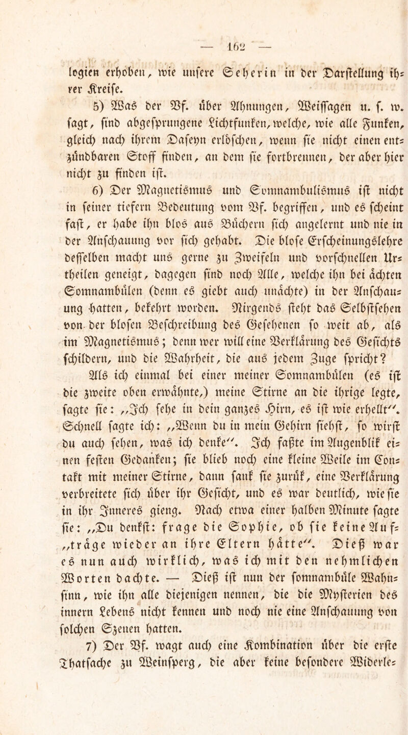 legten erhoben, vote nufere ©ebertu in ber £)arflellung ity rer greife. 5) £ßa3 ber 93f* über Sfbnuttgen, $Beiffagen tt* f. w* fagt, ftnb abgefpruttgene £id)tfunfen, weld;e, wie alle Junten, gleid) nad> ihrem £)afet)n erlbfchett, wenn fte nicht einen ent« -jtlnbbarett ©toff ftnben, an bem fte fortbreunen, ber aber hier nid)t $u ft'nben ifl* 6) £)er 9)?agneti$mu$ unb ©omnambult6mu6 ifl nicht tn feiner tiefem $3ebeutmtg vom 53f* begriffen, unb e6 fchetttt fajl, er habe ihn bloö atW 23ucbertt ftch angelernt unb nie in ber 2lnfd)amtng vor ftd> gehabt* £)te btofe (£rfd)einungelehre befielben mad)t mW gerne $u Zweifeln unb vorfchttellen Hr* theilen geneigt, bagegen ftnb ttod) Sille, welche ihn bei dd)ten ©omnambülen (bemt e6 giebt aud) undd)te) in ber 3lnfd)atts ung -batten, belehrt worben* DWrgenbS fleht baS ©elbflfehen von ber blofett £3efd)reibung be£ ®efef)enen fo weit ab, als tut SDlagnetWmiW; betttt wer will eine SSerflarung be6 ®eftd)t6 fchtlbertt, unb bie Wahrheit, bte atW jebem Jage fprid)t? SIW id) einmal bei einer meiner ©omnambülen (e$ ifl bie zweite oben erwähnte,) meine ©tirne an bte ihrige legte, fagte fte: ,,3d) fel)e in beitt ganzes JjMrn, eS ifl wie erhellt''* ©d)ttell fagte id): „SÖettn btt in mein (Gehirn ftebfl, fo wtrfl bu aud) fehett, was> id) benfe. 3d) faßte imSlugenblif eis nen feilen ©ebanfett; fte blieb nod) eine Heine SÖetle im @ous taft mit meiner ©tirne, bann faul fte jurüf, eine 93erfldrung verbreitete ftch über ihr 0cftd)t, unb e3 war beutlid), wie fte in ihr Satteres gteng* 9lad) etwa einer falben Minute fagte fte: ,,£)u benfjl: frage bie ©opf)ie, ob fie leine 31 u fs „trage wieber an ihre ©Itern hätte. £)ieß war e6 nun aud) wirtlich, waS id) mit ben ttehtttlichen Porten bad)te* — £)teß ifl nun ber fomnambttle SBabus ftttn, wie il)tt alle biejetttgen nennen, bie bie SD?t)fleriert be6 innern £ebetW nid)t lennett unb noch nie eine 2lnfd)auung von fold)en ©jetten hatten* 7) £)er 93f. wagt aud) eine Kombination über bie erfte 2hatfad)e jtt SBeinfperg, bie aber feine befonbere SBiberle*
