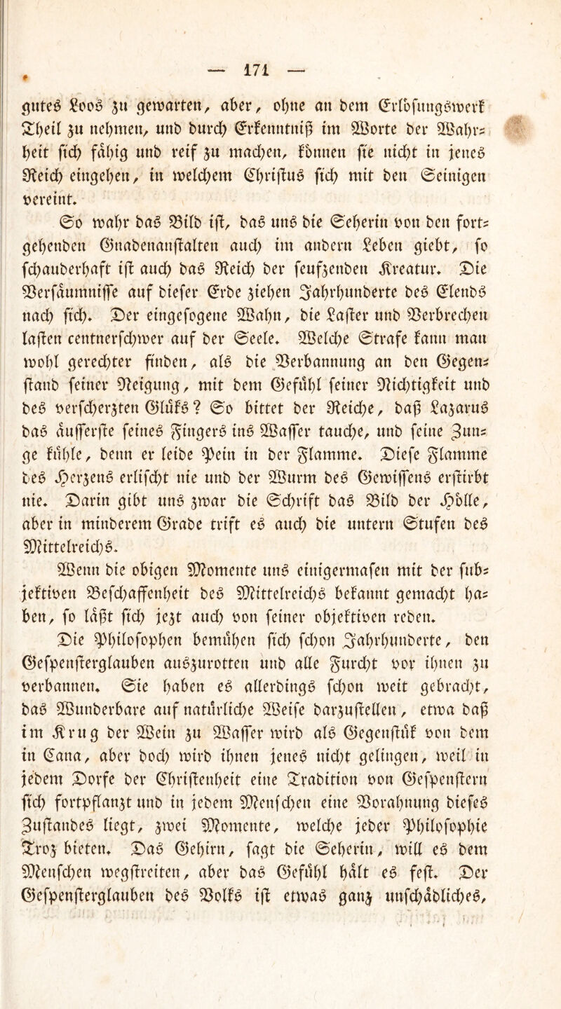 # guteg Soog 5u gemalten, aber, ohne att bem ©rfofuttggmerf £beil ju nehmen, mtb burch Srfetttttniß im Sporte ber Viabt^ heit ft'db fähig nnb reif jn machen, Tonnen fte nicht in jeueg 9^eich etngehen, in welchem ©hrtßug ftch mit bett ©einigen vereint. @o wahr bag 23tlb iß, bag uttg bte ©eherin bott ben fort? gehenben ©uabenanßaltett aud; im anbertt Sehen gtebt, fo fd^auberhaft tft aud; bag 3^eid) ber feuftenben Kreatur* ©te Verfdumniffe auf biefer Srbe Riehen ^ahrhunberte beg ©lettbg nad; ftch» ©er eingefogene V3ahtt, bte Safter unb Verbred;ett tafle« centnerfchmer auf ber Seele* Vklche Strafe fatttt matt wohl gerechter ftttben, alg bie Verbannung an ben ©egen* ßanb feiner Vetgttttg, mit bem ©efuhl feiner Vidßigfeit mtb beg serfcherjten ©lufg ? So bittet ber 3?eid?e, baß Sajarug bag dufferße feinet ^ittgerg ing ^Baffer taud)t, unb feine $mu ge ftthie, bettn er leibe ^)eitt ttt ber glamme. ©iefe glamrne beg Jper^eng erlifcht nie unb ber Vhtrm beg ©ewiffeng erfeirbt nie. ©artn gibt uttg jwar bie Schrift bag S3tlb ber Schilt, aber in mtttberem ©rabe trift eg and) bie untern Stufen beg V?ittelreid)g. SVenn bie obigen Momente uttg einigermaßen mit ber fttbs jeftioen 23efd;affenbeit beg Vtittelreid)g begannt gemad;t h^5 ben, fo laßt ftch je^t and) t>on feiner objeftioen rebetu ©ie ^Phi^ft'Phett bemühen ftch fd)ott Sahrhuuberte, ben ©efpettßerglauben au^urotteu uttb alle §urd;t oor ihnen 3» verbannen. Sie hüben eg allerbtttgg fd)on weit gebrad;t, bag SfBunberbare auf natürliche V>etfe bar^ußeHen, etwa baß im dt rüg ber SVeitt ju VJaffer wirb alg ©egettßuf oott bem ttt (£ana, aber bod) wirb ihnen jettet nid;t gelingen, weil ttt jebem ©orfe ber ©httßenheit eine £rabitton oon ©efpenßertt ftd> fortpßanjt unb in jebem V?eufd)ett eine Vorahnung btefeg ^ußattbeg liegt, jmei Momente, weld)e jeber ^hüofoph^ Sfcroj btetem ©ag ©ehint, fagt bie Seherin, will eö bem V^ettfcheu wegßreiten, aber bag ©efuhl halt eg feß. ©er ©efpenßerglaubett beg Volfg iß etwag gan^ uttfd)dblid)eg.