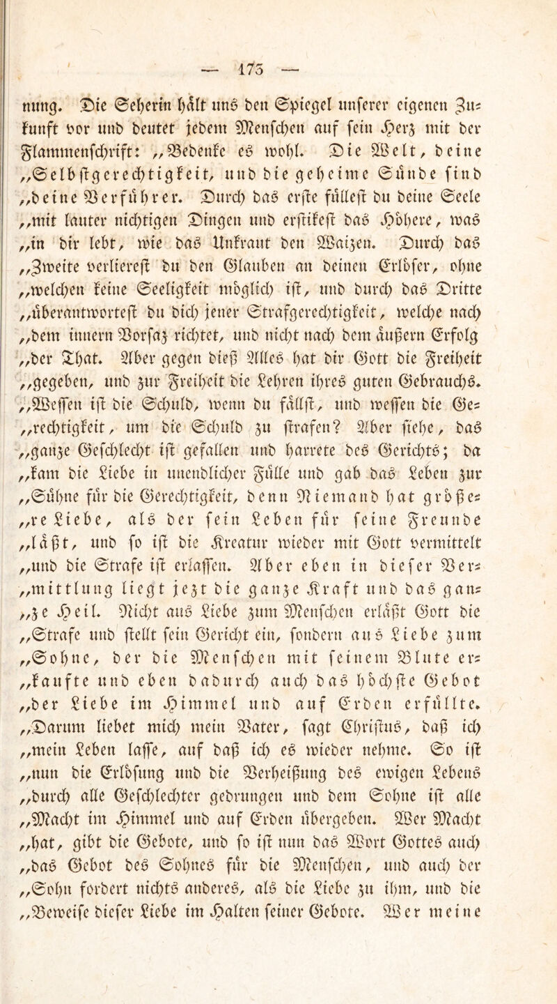175 nuttg. Die ©eberin unS ben ©ptegel uttferer eigenen fünft vor unb beutet jebem Z?ettfd)ett auf fein rj mit ber glamntenfdjrift: ,, Zebettfc es mol)l* X) i e SB e 11 , b e i n e ,,©elbßgcred)tigfeitr unb bte geheime ©ttttbe finb ,;beine 53erführet*. Durch baS erfte ft! U eff bu beine ©eele „mit lauter nichtigen gingen unb erßifeß: baS Jpobere, voaS „tn bir lebt, rbie baS Unfraut ben SBatjetu Durd) baS „>$ivette verliereß: btt ben ©tauben an beitten ©rlbfer, ohne „melden feine ©eeligfeit mbglid) iff, unb burd) baS Dritte „uberantmorteß: bu bid; jener ©trafgeredjtigfeit, mekße nad) „bem innertt Zorfaj rid)tet, unb nid)t nad) bem äußern ©rfolg „ber Dl)at. Slber gegen bieß SllleS bat bir ©oft bie greibeit „gegeben, unb jur greibeit bte Sehren ihres guten ©ebraud;S, „Sßeffen ifl bte ©d)ulb, wenn bu fall)!, unb meffett bte ©es „red)tigfeit, um bte ©d)ulb 311 flrafett? Slber ftebe, baS „gattje ©efd)tecbt tft gefallen unb betrete beS ©erid)tS; ba „bam bie Siebe in unenbltd)er gttlle unb gab baS Sehen jur „©übue für bie ©eredjtigf’eit, benn Ziem an b b ßt großes „re Siebe, aIS ber fein Sehen für feine grettnbe „laßt, unb fo tff bie Kreatur tvteber mit ©ott vermittelt „unb bie ©träfe ift erlaffetu 31 b e r eben in bie [er Zers „mittlung liegt fest bie gan3e üraft unb baS gans „je Jpetl. Zid;t aus Siebe jum Z?enfd)ett erlaßt ©ott bie „©träfe unb flellt fein ©erid)t ein, fonbern aus Siebe jurn „© ebne, ber bie Wl e n fcb e n mit feinem 231 u t e e rs „häufte unb eben baburd) auch baS bbcf>fle ©ebot „ber Siebe im Fimmel unb auf ©rbett erfüllte, „Darum liebet mtd) mein Zater, fagt ©brißdtS, baß id> „mein Sehen lajfe, auf baß id) eS tvteber nehme, ©0 tff „nun bte ©rfofitng unb bie Zerbeißung beS emigett SebeuS „burd) alle ©efd)led)ter gebrungett unb bem ©ebne iß: alle „$ttad;t im jpimmel unb auf ©rben übergeben, Z3er Z?ad)t „bat, gibt bie ©ebote, unb fo iff nun baS SBort ©otteS and) „baS ©ebot beS ©ebnes für bie Ztenfd)en, unb aud; ber „©ol)u forbert ttid)tS attbereS, aB bie Siebe jtt iljm, unb bie „Zetveife biefer Siebe im galten feiner ©ebote. SB e r meine