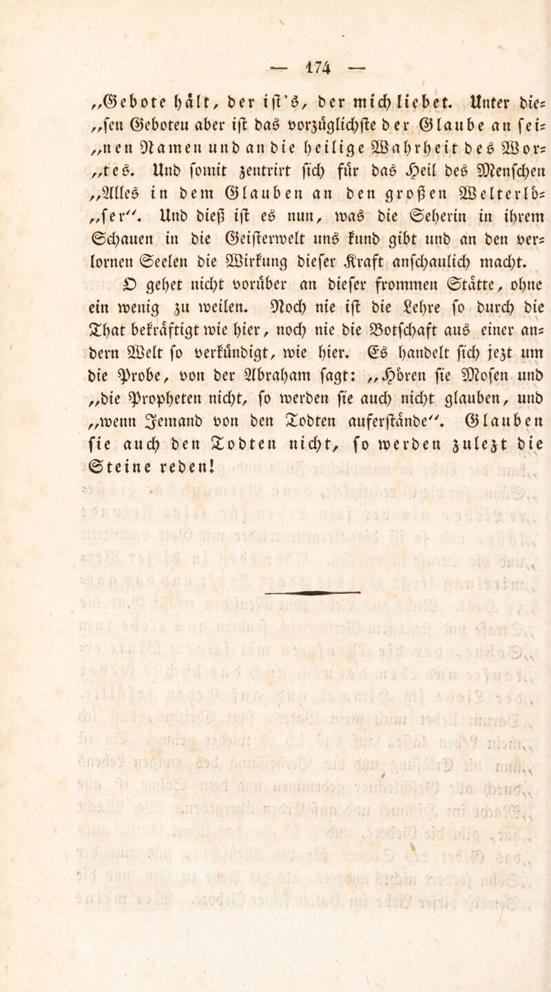 „(Gebote bdlt, ber iß’S, ber nttd) liebet. Unter bie* rrfen ©eboteu aber iß ba6 oor3ugltd)ße ber ©laube an feis „neu tarnen unb an bte heilige £Öal)rbeit be3 2Bors „te6. Unb fomtt jentrirt ftd) für ba6 Jg>ed be6 9ftenfd)en ,,2(lleg in bem (Glauben an ben großen 2ÖelteiTos „fer. Unb bieß iß e£ nun, wa6 bte Weberin in ihrem ©d;auett in bte ©eißerwelt un6 fttnb gibt unb an ben oer= lernen @eelen bte SBirfung biefer dtraft attfd)aulid) mad)t. £) gebet nid)t oorttber an biefer frommen 0tdtte, ohne ein wenig 31t weilen. 9?od) nie iß bte £el)re fo burd) bie £b<*t bekräftigt wie hier, ttod) nie bte 23otfd)aft au$ einer ans bertt 2Öelt fo oerfunbtgt, wie hier. & b^nbelt ftd) je^t um bie 9>robe, oon ber Slbrabam fagt: ,, Jpbren fte ?D?ofen unb „bte Propheten nid)t, fo werben fte and) nid)t glauben, nttb „wenn 3emanb oott ben lobten auferßdnbe. (Glauben fie and) ben lobten ntd)t, fo werben jule^t bie Steine reben!