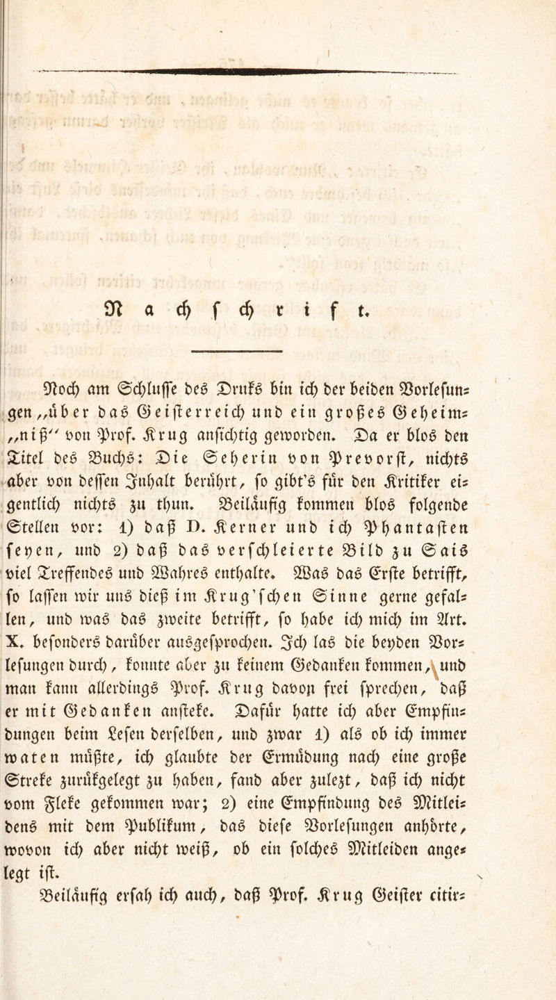 9t och ant ©dffuffe be6 Druf6 bin id) ber Betben 33orfefuns gen „üb er ba6 ©eifferreid) unb ein großem ©eheints „niß oott ^rof* $rug anftd)tig geworben» Da er blo£ bett Sitel be6 23ud)£>: Die ©eberin non sprenorff, nid;t3 aber t>on beffen 3ttbalt berührt, fo gtbt’ü für beit jfritifer tu gentlid) nichts ju tfjutu 23eilduftg fommeit blo£ folgenbe ©teilen nor; l) baß D. ferner unb id) ^bantaffen fe^en, unb 2) baß ba6 nerfcblei er te 95iIb ju ©aiS Diel £reffenbe3 unb 8Babre6 enthalte* £Ba6 ba£ ©rffe betrifft, fo taffen nur uitS bieß int^rug’fchen ©ittne gerne gefall fett^ unb ma£ ba$ jmeite betrifft, fo habe id) mtd) im 2frt* X* befonberS barüber au<3gefprocben. 3d) la6 bte bet;ben 93ors lefuttgett burd), tonnte aber ju feinem ©ebanfeit fommeit, tunb man famt allerbiitgS ^rof* $ ru g baDojt frei fpred)ett, baß er mit ©eb an fett anffefe. Dafür fyattc id) aber ^mpfttts bungett beim gefeit berfelben, unb jmar 1) al$ ob ich immer roaten mußte, ich glaubte ber ©rmübuttg nad) eine große ©trete jurüfgelegt jtt haben, fanb aber ^ule^t, baß ich nicht Dom glefe gefommen mar; 2) eine ©mpftnbuttg be6 5D?itleu ben£ mit bem ^ublifum, ba£ biefe SÖorlefungen anbbrte, mooott id) aber nicht meiß, ob ein folcheS fÜcitleiben ange* legt iff. 93eilauftg erfah ich cmch, baß ?Prof, Mr u g ©eiffer citirs