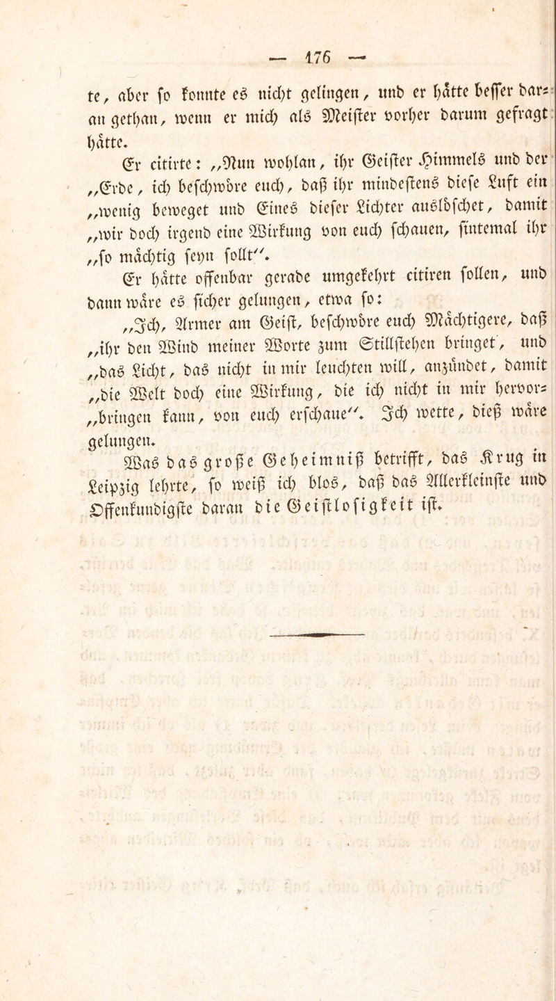 te, aber fo fonnte e$ \\id)t gelingen, unb er hätte beffer bar* angetl;an, wenn er und; al£ SOteifber vorbei* barum gefragt batte. dv citirte: „9fom wohlan, il;r ©eiffer Rimmels unb ber „(?rbe, id) befd;wbre euch, baß il;r minbeffenS biefe Suft ein „wenig beweget unb Gfine£ biefer £id;ter ane>lofd)et, bamtt „wir bod; irgenb eine SfÖirfung oon eudb flauen, jtntemal il;r „fo mad;tig fei;tt follt. batte offenbar gerabe umgeM;rt citiren follen, unb bann wäre e$ ftd>er gelungen, etwa fo: „3$, Slrrner am (Seift, befd&wbre eud; 9ttad;tigere, baß „i()r ben 2Ötnb meiner SQSorte jum ©tillffel;en bringet, unb „baö £id;t, ba3 nicht in mir teud)ten will, anjünbet, barnit „bie 3Öelt bod; eine SSBirtog, bie id; nid;t in mir bewors „bringen fantt, oon eud; erfdbaue. Sd; wette, bteß wäre gelungen. ba6 große ©el;eimniß betrifft, ba3 $rug ttt £eipffg lel;rte, fo weiß id; blo£, baß ba$ ^lllerfleinfle unb £)ffenfunbigffe barau bie ©eifflofigfeit iff.