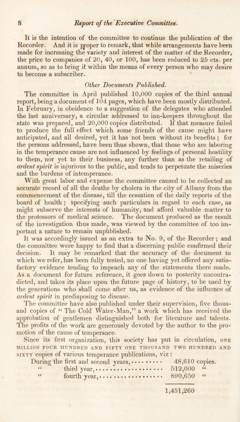 It is the intention of the committee to continue the publication of the Recorder. And it is proper to remark, that while arrangements have been made for increasing the variety and interest of the matter of the Recorder, the price to companies of 20, 40, or 100, has been reduced to 25 cts. per annum, so as to bring it within the means of every person who may desire to become a subscriber. Other Documents Published. The committee in April published 10,000 copies of the third annual report, being a document of 104 pages, which have been mostly distributed. In February, in obeidence to a suggestion of the delegates who attended the last anniversary, a circular addressed to inn-keepers throughout the state was prepared, and 20,000 copies distributed. If that measure failed to produce the full effect which some friends of the cause might have anticipated, and all desired, yet it has not been without its benefits ; for the persons addressed, have been thus shown, that those who are laboring in the temperance cause are not influenced by feelings of personal hostility to them, nor yet to their business, any further than as the retailing of ardent spirit is injurious to the public, and tends to perpetuate the miseries and the burdens of intemperance. With great labor and expense the committee caused to be collected an accurate record of all the deaths by cholera in the city of Albany from the commencement of the disease, till the cessation of the daily reports of the board of health ; specifying such particulars in regard to each case, as might subserve the interests of humanity, and afford valuable matter to the professors of medical science. The document produced as the result of the investigation thus made, was viewed by the committee of too im¬ portant a nature to remain unpublished. It was accordingly issued as an extra to No. 9, of the Recorder; and the committee were happy to find that a discerning public confirmed their decision. It may be remarked that the accuracy of the document to which we refer, has been fully tested, no one having yet offered any satis¬ factory evidence tending to impeach any of the statements there made* As a document for future reference, it goes down to posterity uncontra¬ dicted, and takes its place upon the future page of history, to be used by the generations who shall come after us, as evidence of the influence of ardent spirit in predisposing to disease. The committee have also published under their supervision, five thous¬ and copies of “ The Cold Water-Man,’9 a work which has received the approbation of gentlemen distinguished both for literature and talents. The profits of the wrork are generously devoted by the author to the pro¬ motion of the cause of temperance. Since its first organization, this society has put in circulation, one MILLION FOUR HUNDRED AND FIFTY ONE THOUSAND TWO HUNDRED AND sixty copies of various temperance publications, viz : During the first and second years,. 48,610 copies. “ third year,. 512,000 u u fourth year,.... 890,650 “ 1,451,260