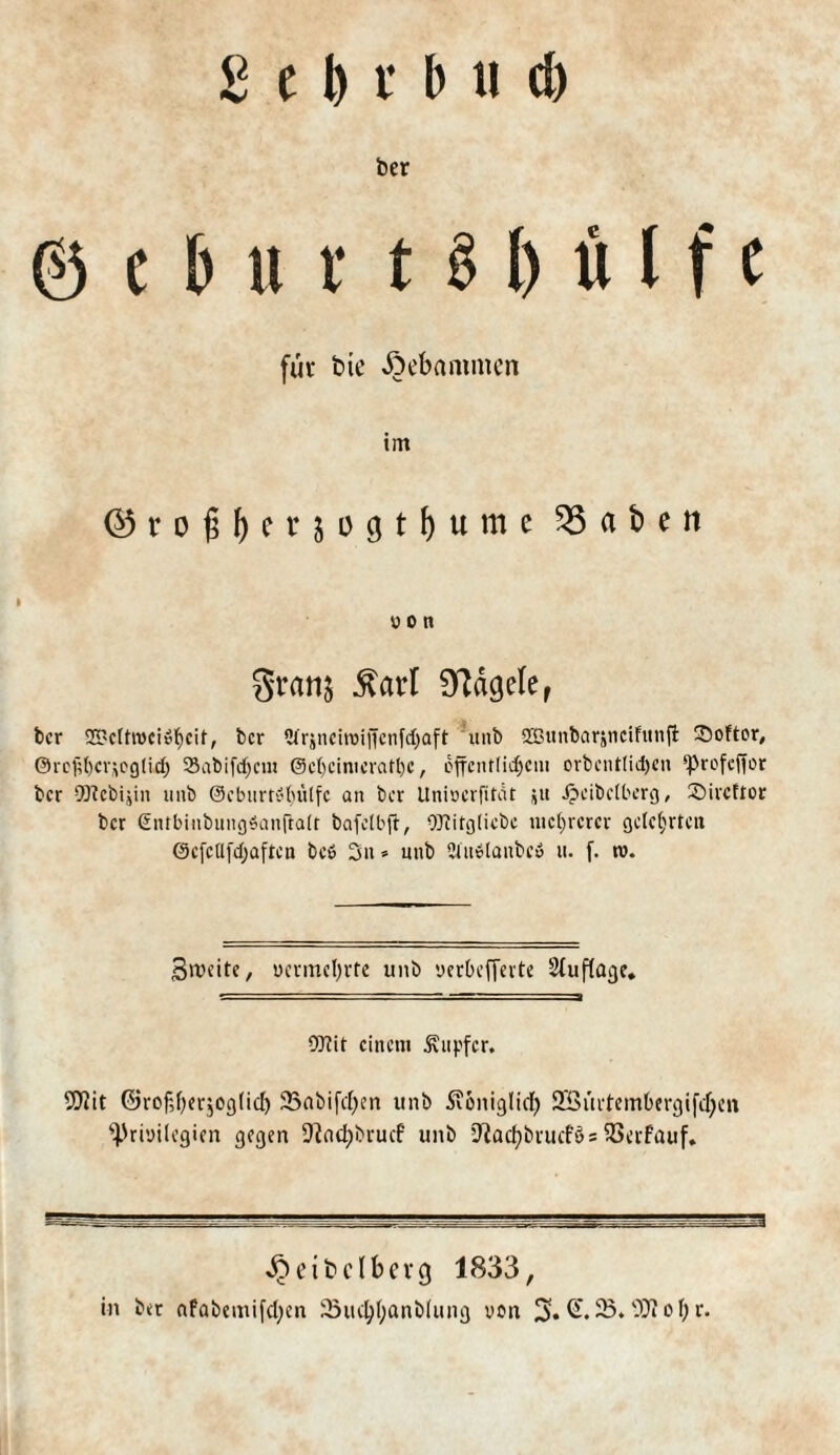 ber gehn 181) u I f e für btc Äebammen tm ©roßtet* jogtlume ^5 a t> e n i ü 0 tt Stanj $arl hagele r ber 23?cltroci»fycit, ber 2ir;nciroiffenfcf)aft unb üßunbarjncifttnfi £>oftor, @rcf;()cvjcg(id) SSabifcfycui @e()Cimeratl)C, cffcnr(id)cui orbentlid)cn ‘prefeffor ber OTcbijin unb @cburtSl)ülfc an ber Unioerfitat s« ijeibelberg, ©ireftor ber €ntbinbungSan(talt bafelbft, OJfitgliebe niedrerer gelehrten 0efcü[d)aften be» 3« * unb 2iu»lanbc» u. f. »v. Breite, vermehrte unb uerbefferte Stuflage. 0[Rit einem Tupfer. 9flit ©rof,l)er$og(id) 23abifd)cn unb Seonigltd) 2£ürtembergifd)en Privilegien gegen 9?nd)brucf unb S^acfybrucfös SSerfauf. ^eibclberg 1833, in ber afabemifdjen 23ud;l)anblung von 3* 23* ^ 0 br*