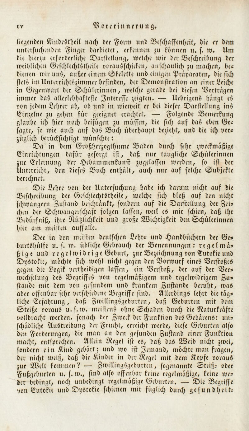 liegeitben Svinbc@tf>eit nnd) bei $orm unb SBefcfjaffenhcit, bie er bem untcrfucbcnbcn Ringer barbietet, erfcnnen $u fonnen u. f. w« Um bic hierju erfcrber(id)e ©arftellung, welche mir ber 23efd)reibung ber wciblid)en ©efd)led)t£thei(e uorauSfdjicfen, anfd)au(icf) 51t tnad)en, bes bienen mir uns, außer einem ©felette unb einigen Präparaten, bie ftd) ftets im Unterrid^tSjimmer befinben, ber ©emonftration an einer Seicf)e in ©egenwart ber @d)ülerinnen, reelle gerabc bei biefen Vorträgen immer baö allerlebl)aftefte Sntereffe geigten. — UebrigeitS bangt eS v0n jebent Seßrer ab, üb unb in wieweit er bei biefer ©arftellung in» (Sinjelne ju geben für geeignet erad)tet. — ftolgenbe SBemerfung glaube icl) hier noch beifügen ju müffcn, bie ftd) fllIf baS eben ©e* fagte, fo wie and) auf baS JBud) überhaupt beließt, unb bie icb oors jüglicb berücffid)tigt wünfcßte: ©a in bem ©roßherjogtßume 23aben burcb febr ^mecfmaßige (Sinrid)tungen bafür gefergt ift, baß nur taugliche @d)ülerinnen jur Erlernung ber Jpebammenfunft jugelaffeit werben, fo ift ber tlntcrridjt, ben biefeS 23ud) enthalt, aud) nur auf feiere ®ubjefte berechnet* ©ie Sehre von ber Unterfudjung habe id) barum nicht auf bie SBefcßreibung ber ©efd)led)tStßeile, meldje fiel) bloß auf beit nicht feßwangern Sullanb befebranft, foitbern auf bie ©arftellung ber ßeis eben ber 0d)wangerfd)aft folgen (affen, weil eS mir fdjien, baß ihr Bebürfniß, ihre Diü|)licl)feit unb große 2Bid)tigfeit ben Schülerinnen hier am meiften auffalle. ©er in ben mciften beutfdfen Sehrs unb J£>anbbüd)ern ber ©es burtSßülfe u. f. w. übliche ©ebraud) ber Benennungen: regefmas ßige unb regelivibrige ©eburt, jur Bezeichnung uon ^utofie unb ©t)Stofie, mbd)te ftd) maßt nicht gegen ben Borwurf citteS BerftoßeS gegen bie Sogif uertheibigen laffett, ein Ber(toß, ber auf ber Bers mecßfelung beS Begriffes uon regelmäßigem unb regelnübrigem Su= ftanbe mit bem uon gefunbem unb franfetn Suftanbe beruht, waS aber offenbar fel)r uerfcl)iebene begriffe ftnb. SllllerbingS lehrt bic tags liehe (Erfahrung, baß 3willing§gebttrten, baß ©eburten mit bem ©teiße oorauS u.f. tu. meiftenS ol)ne ©d)aben bttref) bie ’Jiaturfräftc uollbradjt werben, fonad) ber Smecf ber ftunftion beS ©ebarenS: uns fd)üb(id)c 5luStreibung ber $r ließt, erreicht werbe, biefe ©eburten alfo ben ftorberungen, bie man an ben gefitnben 3uflanb einer $unftion mad)t, cntfpred)cn. Slllein Oiegel ifr eS, baß baS üBeib nid)t zwei, fonbern ein flinb gebart; unb wo ifr 5emanb, mochte man fragen, ber nicf)t weiß, baß bie ftinber in ber Siegel mit bem .Kopfe uorauS jjur SBelt fomnten ? — SroillingSgcburten, fogenamtte Steiß: ober S'ußgeburten u. f. w., ftnb alfo offenbar feine regelmäßige, feine wes ber bebingt, nod) unbebingt regelmäßige ©eburten. — ©ie Begriffe uon Sutcfie unb ©pStofie fcl)icnen mir füglid) bttrd) gefunbi)cits