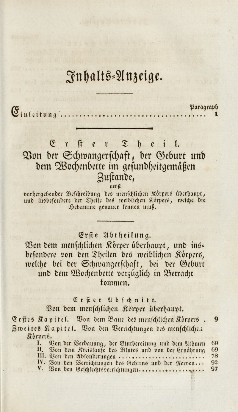 3tibalt§=9lttjcige. <5 i n l c i t u n g ^Paragraph . l (£ r ft e r $ () e i l. Q3on ber @d)mangerfcf)aft, ber ©eburt unb bem Wochenbette tm gefimbhettgemdgen Sufiranbe, nebfl i'crt^crcjct'enbei* Sefcljrcibung bcö ntcnfchlicljcn Äorpcr» überhaupt, unb inbbejonbere ber Steile bcö n?ciblid)cn Körper», tvcldjc bie Jpebanmic genauer fennen muß. (ürrfte 2(btf)eüuttg. 2>on bem menfd)lid)en Körper überhaupt, unb inö* befonbeve von ben Steilen be6 weiblichen ^orperö, welche bei ber ©d)mangerfd)aft, bei ber (Geburt unb bent SÖ5ocI)enbette oorjucjlid) in 33etrad;t tommen, S r |t c r 2t b f d) n i t t. Von bent ntcnfcblicbcn Äörpcr überhaupt. ©rftes Stapitcf. Von bemanne beö menfcfj)tic^en Äorperö . 9 Sroeitcb Kapitel. Von beit Verrichtungen bee mcnfcblid)e.t Scerpert>. I. Von ber Verbauung, ber 2Mutbcreitung unb beni Qtftjmen 60 II. Von bem Ä'reiolaufc bcö 23lutc5 unb non ber (irnnl)rung 69 UI. Von ben ^bfonberungen. 78 IV. Von ben Verrichtungen bc6 ©cfyirnb unb ber Verocn- • • 92