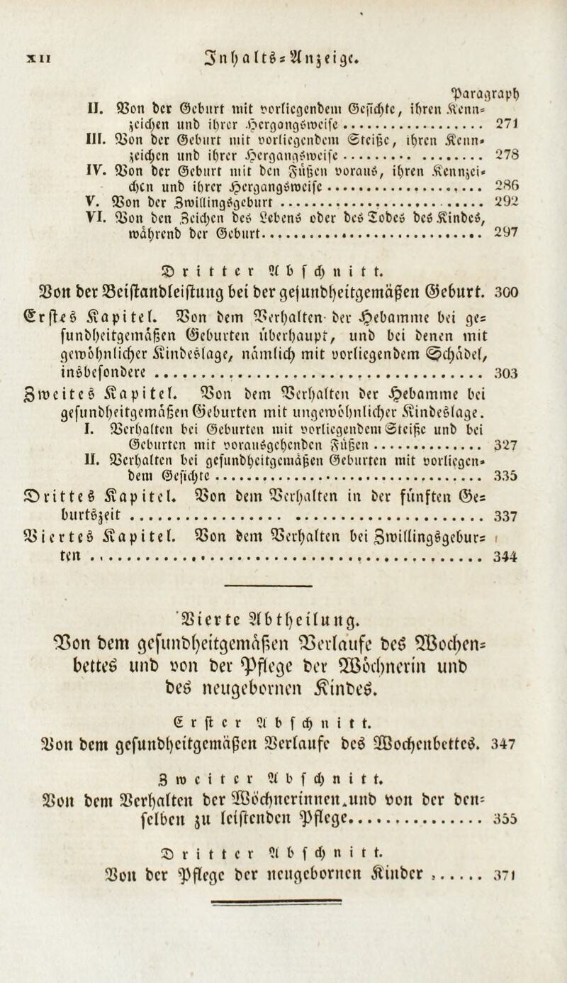 •Paragraph II. 93ott bet ©eburt mit t*orIicfjcrtbcm Gefiepte, ihren .ftenit* jeidjen unb ihrer .$crgong»n>eifc. 271 III. 53on bet ©eburt mit vorlicgenbent Steiße, ihren Äenn» ieidjen unb ihrer ijergangSroeife. 278 IV. f&on ber ©eburt mit ben Süßen voran», itjren Äcnnjci* d)tn unb ihrer Jpergangöroeifc.,... 286 V. 2>on ber 3roi(lingögcburt. 292 VI. iSoit ben Beidjen bc» Sehen» ober be»2obe» bc».Sinbc», roahrenb ber ©eburt. 297 dritter 51 b f d) n i t t. 2Son bet: SBctflanbfeiflung bet ber gejunbl)eitgemäflen ©eburt. 300 (£r|Te§ Kapitel. $Bon bem Verhalten- ber Jpebamntc bei ges funbheitgemäßen ©eburten überhaupt, imb bei benen mit gert)61)nlieber ■Sviitbeedage, nomlidE) mit uorliegenbem ^?cf)abe(, in&befonbere..... 303 Smeiteö Kapitel. 23on bem Verhalten ber Jpebamme bei gefunbbeitgemäßen ©eburten mit ungenH'bnlicfjer 5tinbe§Iage. I. Verhalten bei ©eburten mit vorlicgenbcnt Steiße unb bei ©eburten mit voram»gcl)cnbcn Süßen. 327 II. Verhalten bei gcfunbhcitgcmdßcn ©eburten mit oorliegcn» bem ©e|ul)tc. .335 JDritteS Kapitel. 33on bem Verhalten in ber fünften ©es burtejeit.337 SBierteS Kapitel. 9Son bem Verhalten bei 3>ri(ling^geburs < ten. .344 231ertc 9fb tffcüuitg. 23on bem gcfunbfyeitgemafkn Verlaufe beö 2Bocbens bettet? unb »on bei pflege ber 3B6d)nerin unb beö neugebeinen $inbeö. © r fl c r 2t b f dj u i t t. Ü>oit bem gcfitnbl)cttgcmäßcit Verlaufe bc6 2Bocf)citbcttc$. 347 3 m c i t c r 5t b f d) n i t t. SSoit bem 33crf)a(tcit ber 3ööcf)ncrtnneit4unb ttott ber bctt= fclbctt ju fciflcnbcit pflege.355 dritter 5i b f d> n i t t. Sott ber pflege ber ttcugcboritcn Äiiibcr.371