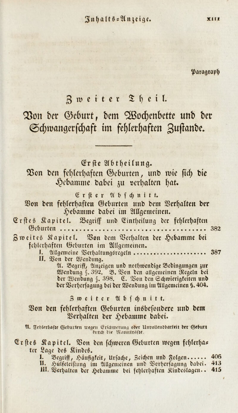 Paragraph 3 iv c i t e v 5 1) e i I. 93cm bet* ©cbuvt, bem ^ßoc^enbctte imb bet @d)mangerfd)aft im fehlerhaften guflanbe* ©rfte Sfbtf)etfurtg. 23 on t>cn fehlerhaften ©eburten, unb tute fiel) bie Hebamme bähet §u verhalten hm. (£ r ft c r 2l b f d) n i t f. 3Son bett fehlerhaften ©eburten unb bcm Verhalten ber Jpebamme habet im SUIgenteincn. ©rffe8 Kapitel. 23egvtff unb ©intheilung ber fehlerhaften ©eburten. 382 S weites itapitef. 23on bem Verhalten ber Jpebamme bei fehlerhaften ©eburten im SKigemeinen, J. 2lßgenieinc QScrbaltungörcgcln. 387 II. Sh'ü ber S&enbung. 2t. SSegriff/ 2titücigcn unb netbtvcnbigc 23cbingimgcn jur SBcnbung §. 392. 25. il'en ben allgemeinen OJcgeln bei ber ©enbung §. 398. S. -öon ben 0d)\tMcrigfeitcn unb ber 23orhcrfagung bei ber ©enbung int Allgemeinen §. 404. 3 » e i t c r 21 b f dj n i t t. 23on ben fehlerhaften ©eburten tnöbefoitberc unb bem Verhalten ber Hebamme habet. 51. 5ci)(frt)flfte ©eluivten wegen (Jrfcinvmmg ot>er Uneolleuübarfeit ber ©efrurt Pnrcl) bie yümivttafts. SrfteS Kapitel. 33on ben fcf)wercn ©eburten wegen fehlerlos ter Sage beS SiinbeS. I. 95cßviff, Jpäufigfcit, llrfadjc, Seichen unb folgen. 406 H- ftülfclcifning int 2lllgcnicincn unb i'Ort)crfagung babei. 413 HI. UJerbalten ber Jjcbaniiuc bei fehlerhaften Äinbeslagcn.. 415
