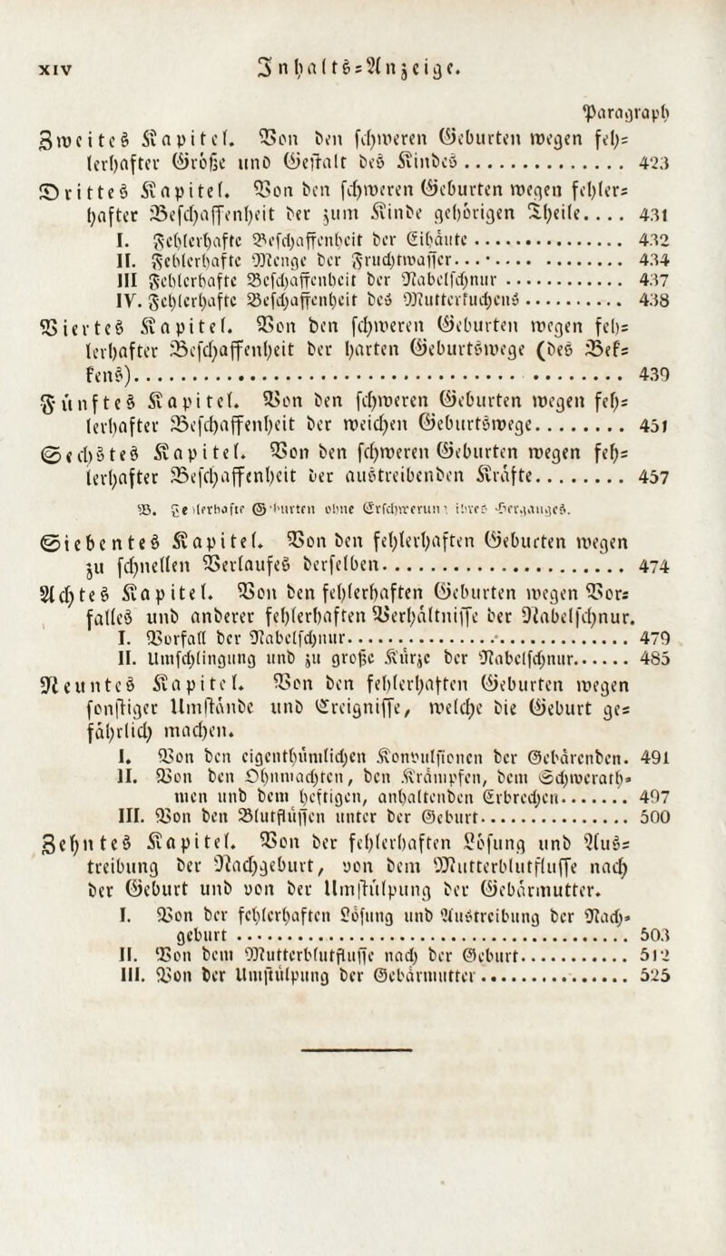 ^Paragraph gweiteß Kapitel. 5?on t>^n ferneren ©eburten wegen feh= lerhafter ©röße unb ©ejfalr beß Siitbcß. 423 £>ritteß Sapitef. 33on ben ferneren (Geburten wegen fehler* hafter 23efdjaffenheit bet jtim Äinbe gehörigen Steile.... 431 I. $sc()(cr()aftc 9?efd)affenhcit bet Sitjautc. 4.32 II. fehlerhafte SJtengc ber grudjtroaffcr... •. 4.34 III fehlerhafte SScfdjaffcnbcit ber SJIabcIfc^mir. 4.37 IY. fehlerhafte SBefc^affcnljcir beß OJiutterfudjenß. 438 SSietteö Kapitel. 93on ben [cleveren ©eburten wegen fel)= levl)flfter 33efd)affenl;eit ber barten ©eburtßwege (beß fßef* fenß). 4.30 g-unfteß Sapitel. 3>on ben fd)weren ©eburten wegen fei;; lerbaf ter 23 e fc^ a ff eit I> e i t ber weichen ©eburtßwege.451 @ed)i>teß Kapitel. 93on ben fcf)weren ©eburten wegen fef)= lerhafter 523efcf>affent)eit ber außtreibenben Svrafte. 457 55, gcilprhaftf © l'iivtfu oiuie Srfdjvrcrunihvce •Prr.)aug($. ©iebenteß Kapitel. 5>on ben fet)tert;aften (Geburten wegen ju fd)nelleit SSerlaufeß berfelben. 474 21 cf)te§ Kapitel. föon ben fehlerhaften ©eburten wegen ^Sors falleß itnb anberer fehlerhaften 2>erl;a(tniffc ber fftabelfdjnur. I. IBorfatt ber Otabclfdpuir.t.■.479 II. Uinfd)(ingung uub ju große Ä'urjc ber fJtabclfdjnur.485 ■Jteunteß Kapitel. ICon ben fehlerhaften ©eburten wegen fenftiger Umffdnbe itnb t£reigniffe, welche bie ©eburt ge* fäßrlid) machen. I. £?on ben cigcnt()iini(id)cn itonbuljioncn ber ©ebdrenben. 491 II. SBon ben Öl)nniad)ten, ben .trampten, bem ©djrocratb» men unb bem heftigen, anhaltenden (Erbrechen.. 497 III. 3Son ben Slutflüjfcn unter ber ©eburt. 500 Sehnteß Kapitel. fCon ber fehlerhaften Scfung unb 2Cuö= treibnng ber 9iad)geburt, non bem QJfutterblutfluffe nach ber ©eburt unb uoit ber llm|h'ilpung ber ©ebdrmutter. I. 93on ber fehlerhaften Sofung unb Slußtrcibung ber Utadj» gebürt. 503 II. 93on bem OTutterblutfluffe nad) ber ©eburt. 51*2 III. 93on ber Umftulpung ber ©ebdrmutter. 525