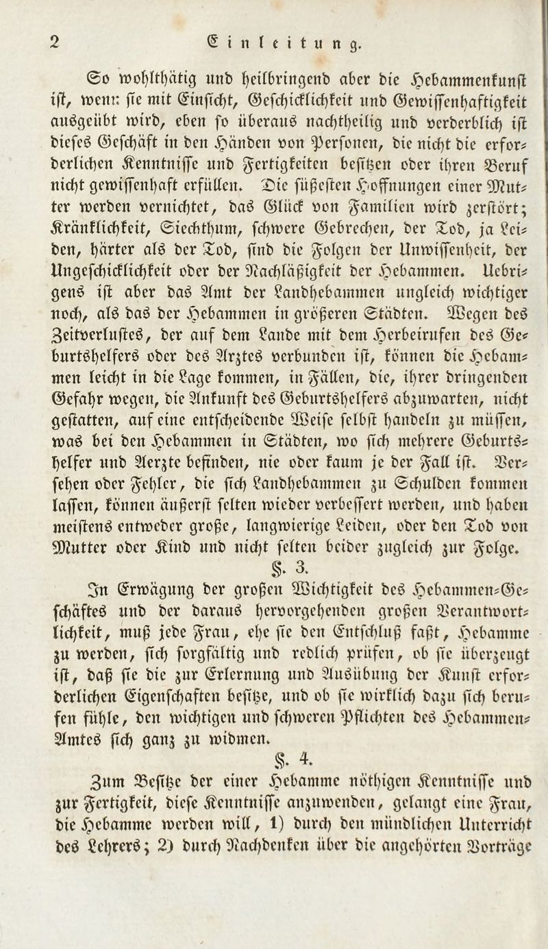 ©o tvolßthätig unb heilbrtngenb aber bte Hebammenfunß iß, wem: ße mit Etnßcfß, ©cfcßicflichfcit unb ©ewißenhaftigfeit aitbgciibt tvtrb, eben fo überaus nachteilig unb vcrberblitf) iß btcfcb ©efeßaft tu beit jpcinben von ^erfotten, bic ntcf)t bte erfor# bcrlichen Äenntnißc unb gcrttgfcttcu bcßüctt ober tt)ren Vcruf nicht gctvtßenl)aft erfüllen. 2)te fit^cflcn Hoffnungen einer Wiut* ter werben vernichtet, bab ©Utcf von $amtlictt tvtrb ^crflört; $ränflichfcit, ©iechthum, frfjwcrc ©cbrcchett, ber Xob, ja £ci# ben, härter alb ber Xob, ßnb bte folgen ber Unwiffenbeit, ber Ungefchicflicbfcit ober ber Diachlaßtgfcit ber Hebammen. Uebrt# genb iß aber bab 5lmt ber ?anbl)ebammen ungleich wichtiger nodf), alb bab ber Hebammen in größeren ©tabten. äöcgctt beb 3eitvcrlußcb, ber auf bem ?attbe mit bem Herbetritfen beb ©e# bitrtbhclferb ober beb 2Ir$tcö vcrbunbcit iß, fbnnen bic H«bam# men leicht in bte ßagc fomnten, in fallen, bte, ihrer bringcnbctt ©cfahr wegen, bic Stnfunft beb ©ebitrtbl)clferb abguivarten, nicht geßattcn, auf eine entfcf)cibcnbc ffietfc felbß hembefn 31t ntitffen, tvab bet beit Hebammen in ©täbten, wo ffch mehrere ©eburtb# helfcr unb Slcrjtc bcßubeit, nie ober faum je ber $all tß. Vcr# fehen ober ^cl)lcr, bic ßcf) ?anb()ebammcit 31t ©cfjulbcn fomnteit laffett, fönnett außer ß feiten tvieber verbeffert tverbett, nnb haben meifienb enttveber große, langwierige Üeibctt, ober beit Xob vott SDJuttcr ober Äinb nnb nicht feiten beiber sttglctch sur $olgc. §. 3- 3n Erwägung ber großen SBtchttgfeit beb Hebaitttncn?©e# fchäfteb uttb ber baraub fjervorcje^ettbcit großen Verantwort# lichfeit, muß jebe $ratt, cl)c ßc beit Entfchluß faßt, Hebamme ju werben, ffch forgfaltig unb rcblich prüfen, ob ßc übcrjcitgt iß, baß ße bic gtir Erlernung unb Slubübnitg ber Äitttß erfor# bcrlichcn Eigeitfchaftcn bcßßc, unb ob ßc tvirflicf) bajtt ßdß beru# fett fühle, beit wichtigen unbfcßwcreit Pflichten beb Hebammen# Slmtcb ßd) gattj 31t wibtnen. s. 3itm 23cßhc ber einer Hebamme nötlßgcn Äcitntniße unb 3ur $crtigfcit, biefe Äenntnijfc aitjmveitbeit, gelangt eine $ratt, bic Hebamme tverbett will, 1) bureß ben müttblicfjcn Unterricht beb Scßrerb; 2) bureß 9iad)bcnfctt über bie angehörten Vorfrage