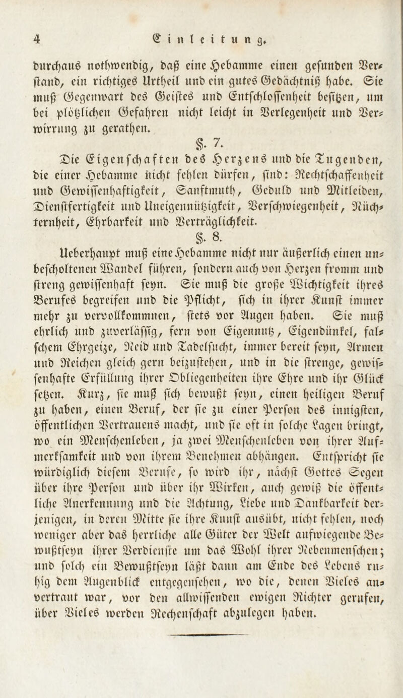 burcßau$ itotßwcnbig, baß eine $cbantme einen gefunbeit 25er* ßattb, ein rießtigeö Urtßetl unb eilt guteö ©cbäcßtniß ßabc. ©tc initf? ©egenwart bcö ©eißeö unb Entfcßloßeitßeit bcßßen, unt bei plößließcit ©cfaßrcit nteßt leicßt in SSerlegenßett unb 25er# wtrrnng jit gcratßcit. s. 7. X)ie Eigcnfcßaf ten bcö £cr$en3 unb btc £ugeitbcit, bie einer Hebamme itießt fehlen bitrfen, finb: 9?erßtfcßaffcubcit unb ©cwißcnßaftigfcit, ©anftmutß, ©ebulb unb Sßiitletben, Stenßferttgfeit unb Uneigennüfetgfctt, SSerßßwicgeußctt, 9£itcß* ternßeit, Eßrbarfeit unb Scrträglicßfeit. S- 8. Ucbcrßaitpt muß eine Hebamme nießtuur äußerlich einen uit# bcfcßoltcitcn SSanbel führen, fonbent and) non Jperjen fromm unb ßrettg gcwtfienßaft fct)it. ©ic muß bic große SBicßtigfeit tßreö SScrufcö begreifen unb bie $)ßtcßt, ßcß in ißrer Äunjl immer nteßr jit ttcroollfomntneit, ftctö oor Slugcit ßabcit. ©te muß eßrlicß unb guoerlüfßg, fern ooit Eigennuß, Eigettbitnfcl, fals frfjcnt Eßrgeije, Dceib unb £abclfttcßt, immer bereit fci)it, Sinnen unb Dleicßeit gfeicb gern beijuflcßen, unb in bie ßrengc, gewiß fenbnfte Erfüllung ihrer Obliegenheiten ihre Eßre unb ißr (55fiicf feßnt. Äurj, ße muß ßcß bewußt fehlt, einen ßciltgcit 35eruf jtt ßabcit, einen S5eruf, ber ße ju einer f))erfon bcS iititigßcn, öffentlichen SBcrtraucnö ntaeßt, unb ße oft in folcßc ßagett bringt, wo ein ÜJJcufcßcnlcbcn, ja $wct 9D?enfcßeitlcben oon ißrer Stuf# mcrlfamfcit unb oou ißrem SSciteßmcn abhangcit. Eutfpricßt ße wiirbiglirß biefent Berufe, fo wirb ißr, muß ft ©ottcö ©egen über ißre ^crfoit unb über ißr ÜBtrfeit, aueß gewiß bie öflfeut# ließe Slncrfennung unb bie Slcßtung, ßiebe unb OanfbarFeit ber# jcitigcn, in bereu SDiitte ße ißre Äuitft auöiibt, nießt fcßlcit, noeß weniger aber baö ßerrlicßc alle ©üter ber ÜBclt aufwiegeube S5e# wußtfepn ißrer Skrbicitße um baö 5ßoßl ißrer 9icbcnmcitfcßcu; unb folcß ein 35ewitßtfoi)it laßt bann am Enbe bcö £ebcitö nt# ßig beut Slttgcnblicf eutgegenfehen, wo bie, beiten 33icfeö ait* oertraut war, oor beit allwißenbcit ewigen SKicßter gerufen, über SStcleS werben Dtecßcnfcßaft abjulcgeit ßabcit.