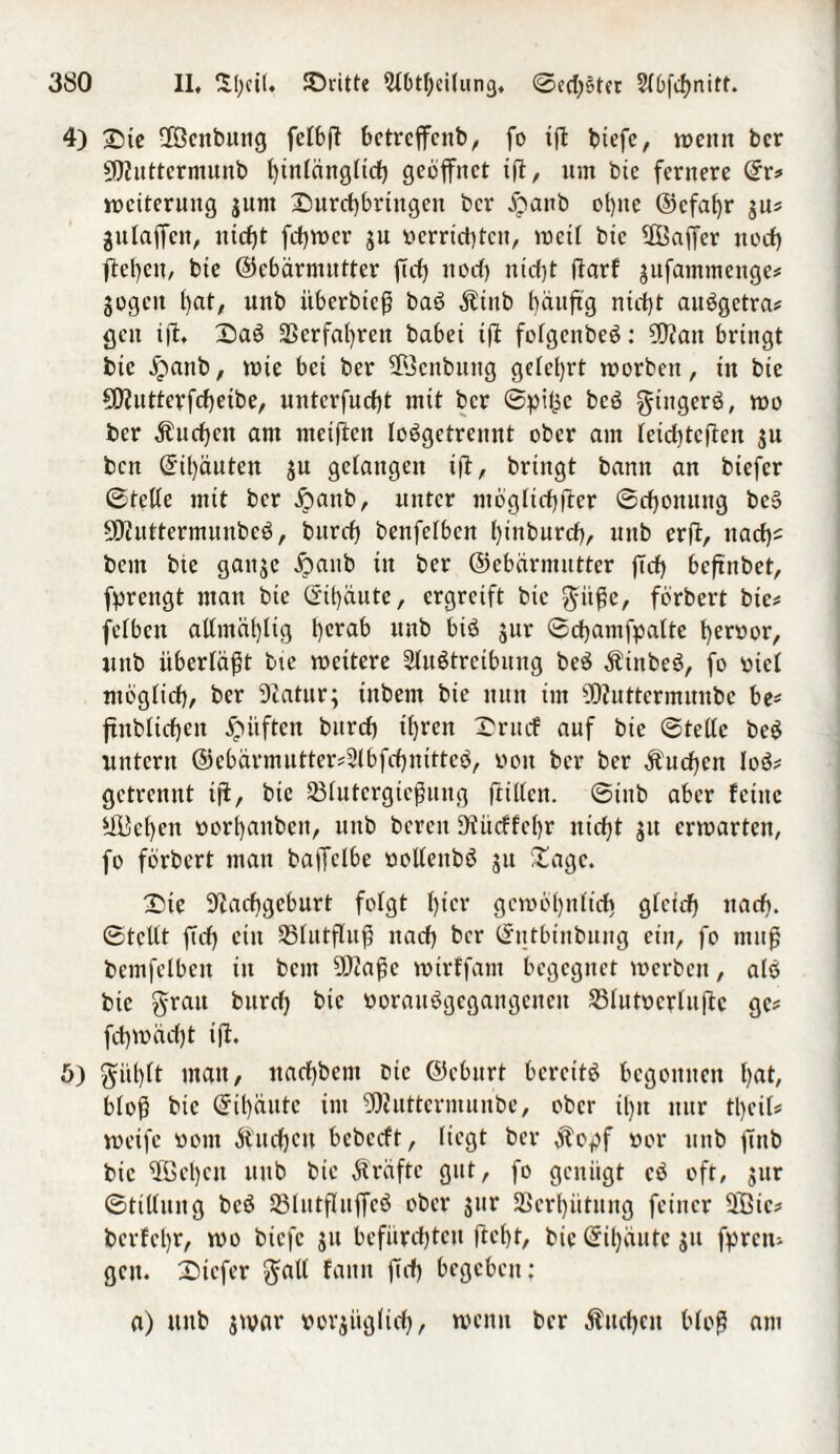 4) £ie fföcnbung fclbft bctrcffcnb, fo iffc biefc, wenn bcr 502uttcrmunb Iffnlänglicf) geöffnet iff, um bie fernere ©r* Weiterung gunt Durcf)brtngen bcr $anb otjne ©cfabr gu* gulaffen, ntcfjt feffwer gu »errichten, wett btc fföaffer itocf) ffel)eu, bie ©cbärmittter ffeff noef) ntrfjt darf gufammenge* gogcit t)cit/ unb itberbteff baö Äinb bänffg nicht auögctra* gen iff. £)aö Verfahren habet iff folgenbeö: 502an bringt btc jpanb, wie bet ber ©citbung gelehrt worben, tu bte 5D?uttevfrf)etbe, unterfuefff mit bcr ©pi^c beö gtitgerö, wo bcr Äitcfyctt am ntetfien loögetrennt ober am letcfffcffen gu bett ©ü)äuten gu gelangen iff, bringt bann an biefer ©teile mit bcr £anb, unter mogltcfjfter ©effonung bc» SOinttermnnbeö, bitrcf) benfelbcn Iffnburcb, unb erff, ttarf)= bem bte gattge ijattb in ber ©ebeirmntter ffeff beffnbet, fprengt man btc ©traute, ergreift bie gitffe, förbert bie* fclbcn allntäbtig berab ttttb biö gur ©cbamfpalte b^roor, uttb überläßt bte wettere 2lu6treibung be$ Äittbeö, fo »icl möglich, bcr Diatitr; tttbem bie nun im fflZnttcrmnnbc be* ffnbticben lüften bttrdb tfjren X'rm.f auf bte ©teile bcö untern @cbarmutter*2lbfcbnittcö, »oit ber ber buchen loö* getrennt tff, bte 33lutcrgicffung ff Uten, ©inb aber feine 5ßL5cf>en »orbaubett, unb bereit SZücffebr nicht gtt erwarten, fo förbert man baffelbe uollettbö gu £agc. £)te 9Zacbgeburt folgt fftcr gewöhnlich gletcfj ttarf). ©teilt ff cf) ein Slutffuff nach bcr ©ntbinbung ein, fo muff bemfelbett in bent 502affc wtrffam begegnet werben, alö btc grau bureff btc öorauögegangeneu SMutocrluffc ge# feffwaefft iff. ö) gitl)lt man, naebbem bie ©eburt bereits begonnen bat, bloff btc ©tbautc im ?DZuttermunbe, ober ü)tt nur tl>eil= weife »out $ucffeu bebeeft, liegt ber $opf »er unb ffnb bie ffßcbcu unb bie Kräfte gut, fo genügt cö oft, gur ©ttllung bcö SBIutfluffcö ober gur SScrbittung feiner üEBic* berfebr, wo biefe gu befürchten ffebt, bie©tf)äutegu fffrctu gcit. Stefer gall fattn ffrff begeben; a) unb gwar uorgitglicff, wenn ber Äitchcn bloff am