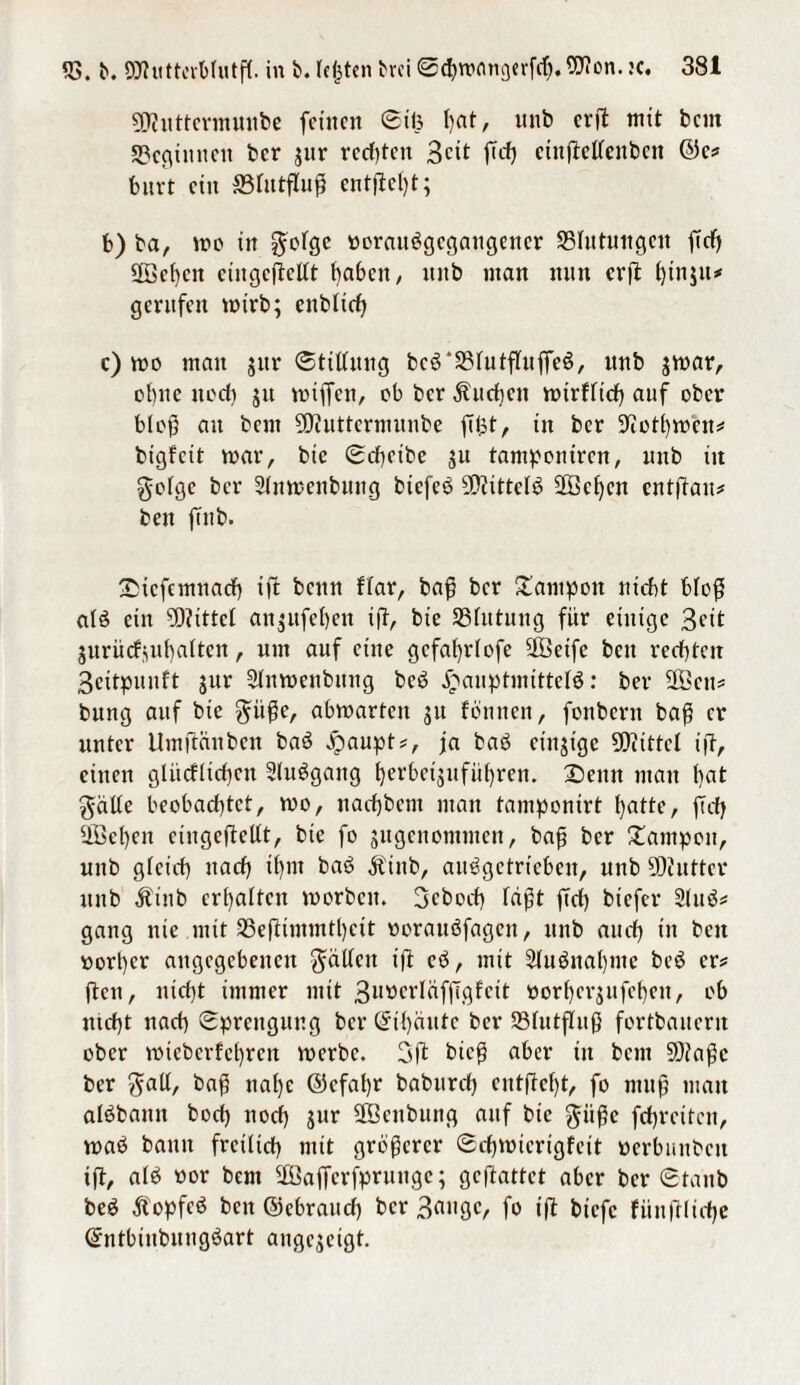 Witttermuube feinen Siö I)fit, unb erft mit beut beginnen ber ;ur rechten Beit ftd) etnftellenben @c? feurt ein ©lutfluh entfielt; b) ba, wo in gotge üorauägegangener ^Blutungen ftd) Wehen eiitgcftellt haben, nnb man nun erft f)inju* gerufen wirb; enblidj c) wo mau jur Stillung bc$*33futflufie$, unb jwar, ebne noch ju wiffen, ob ber Sueben wirklich auf ober bloh au bent Wuttermunbe fitst r in ber SJcothwen* bigkeit war, btc Scheibe ju tampontren, nnb tit geige ber Slnwenbung btefeö Wittels Wcl)en entftau* ben fuib. £icfcmnacf) ifb bemt fiar, baff ber Tampon nicht bloh alä ein Wittei an;ufef)en ift, bie SSfittung für einige Beit jurückjuhalten, um auf eine gcfafyriofe Weife ben rechten Beitpunft jur Stnwenbung bcö £auptmittel$: ber Wen? bnng auf bic giihe, abwarten 311 können, fonbern bah er unter Umftftnben baö jjpaupt?, ja baö einzige Wittel ift, einen glücklichen Sluögang herbeijuführen. 2)enn man hat gälte beobachtet, wo, nachbem man tamponirt hatte, fleh Wehen ciugeftellt, bie fo gugenommen, bah ber Tampon, unb gleich nach ihm baö Äiub, auögctricben, nnb Wuttcr unb Äinb erhalten worben. Beboch Iaht fid) biefer Slitö* gang nie mit 33eftimmtl)cit oorauöfagen, unb auch in ben üorl)er angegebenen gälten ift eö, mit Sluänahme be6 er# jten, nicht immer mit Bn»erläff7gfcit öorherjufehen, ob nicht nach Sprengung ber Sihäutc ber SBlutffuh fortbaitcru ober wieberfehren werbe. 3 ft bieh aber in bem Waf5c ber gabt, bah nahe @efaf)r baburch entftcl)t, fo muh man alöbamt hoch noch jur Wenbimg auf bie giihe fehreiten, waö bann freilich mit gröberer Schwierigkeit üerbunben ift, alö oor bem Waffcrfpruugc; geftattet aber ber Staub be£ Äopfeö ben ©cbraitd) ber Bange, fo ift biefe fiinftliche Sntbiubungöart angejeigt.