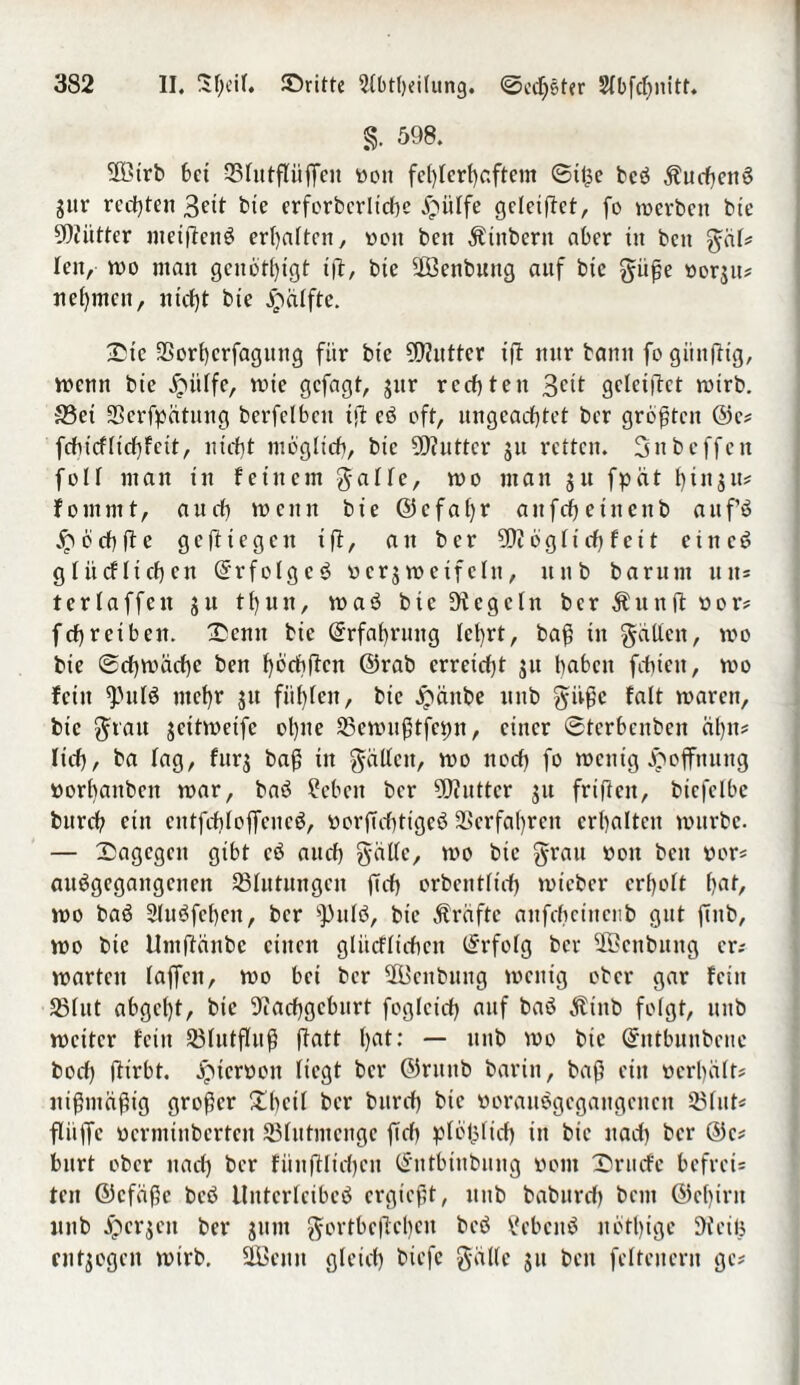 §. 598. SOöirb bet 33futfUifTeu »ott fehlerhaftem ©ifce bcö Äuchettö gitr rechten 3ett bie erforberltcße £mlfe geleiftet, fo merbett bie SOiüttcr meiftenö erhalten, »eit bett Äinberit aber in bett gäl; leit, mo ntan genöthtgt ifl, bte SßBenbung auf bte gitße »orgtts nehmen, nicht bte jpätfte. ©ic SSorhcrfaguttg für bte -äWuttcr ift nur bann fo giinftig, trenn bie jpitlfe, mie gefagt, gur rechten 3ctt geleiftet reirb. 93et SScrfpätung berfclbcit ift eö oft, ungeachtet ber größten ©es (chief licßf eit, nicht möglich, bie 5D?utter gu retten. 3nb offen foir man ttt feinem gälte, mo man gu fpät htngus foinrnt, auch meint bie ©cf aßt* anfehetnettb auf’ö £ ö ch fl e gesiegelt ift, an ber SW ö g l i cß f e 11 eiltet glitcfltchen ©rfolgcö »ergmeifeltt, ttub barunt uns terlaffcit gu thun, maö bte Dicgcln ber Äunft »ors fchreiben, ©etttt bie Erfahrung lehrt, baß in gälten, mo bte ©eßmäeße bett hoebften ©rab erretefjt gu haben fcbicit, mo fein ^'ulö mehr gu fühlen, bte Jpänbe ttitb givßc falt mareit, bte grau geitmeife ol)tte SBemußtfcßn, einer ©tcrbcnbeit äßns lieh, ba lag, furg baß in gällctt, mo noch fo metttg Hoffnung »orbanbett mar, baö Sieben ber Butter gu frifteit, bicfelbc bttreh eilt cntfchlojTcitcö, »orßehttgeö Verfahren crhaltctt mttrbe. — ©agegett gibt cö auch gälte, mo bie grau »ott bett »ors auögegangcitcn ^Blutungen ßch orbcntlicf) mteber erholt hflf, mo baö Sluöfcbeit, ber s))nlö, bie Ära ft e aitfchctncub gut ßttb, mo bte Umftänbc cittcu glücfltchctt (Erfolg ber ÜBenbuttg er; martcit taffen, mo bei ber SOBettbung metttg ober gar fein SSlut abgcl)t, bie Wacßgcburt foglcich auf baö Äiitb folgt, ttnb mcitcr feilt 23lutfhtß ftatt hat: — ttnb mo bie ©ntbuubcnc bocß ftirbt. jrneröon liegt ber ©rttitb barin, baß ein »erhält; ntßntäßig großer £bcil ber burch bie »orauegcgangcitcn 23lut; flitfTc »ermtnberten SBlutmengc ßcß plöfjltch tu bte nach ber ©cs burt ober nach ber fünftltcßcn ©ntbittbung »ont ©ruefe befrei; ten ©efäße beö lltttcrlcibeö ergießt, ttnb babureß beut ©ef)irit uub jpergett ber gunt gortbe(tcl)en beö ?cbcnö nbthige Steife entgegen mtrb, Üßcitit gleich biefe gälte gu bett feltettern ge;