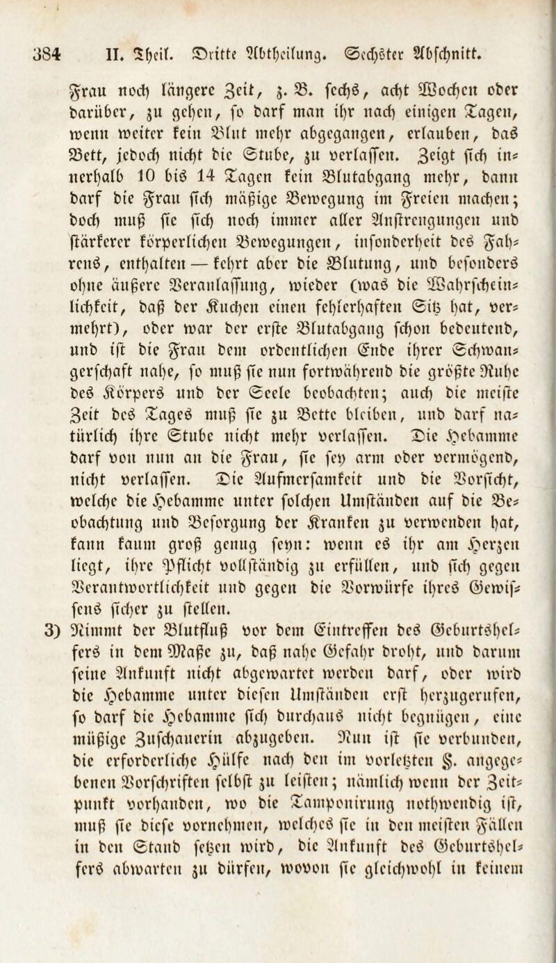 grau noch längere 3ctt, g. 55. feefjö, acht 2Bocf)cit ober barii6cr, gu gci)ctt, fo barf matt tf)r nach einigen £agett, mettn mcitcr fein 3?fitt mehr abgegangen, ertauben, baS 23ett, jeboef) nicht bic ©tube, gu »erlaßen. 3^ ßä) in* ttcrfjalb 10 biö 14 Stagen fein SBlutabgang meßr, bann barf bt’e grau ff cf) mäßige SSctvegung im freien machen; hoch muß ftc ftef) noef) immer aller Slnßrengungctt uub ßärferer förderlichen 53ct»cgungctt, infonberf>ett bce> gal)* rettö, entsaften — fc[)rt aber bie SSlutung, uub befonberö ohne äußere Sßeraitlaßuitg, mieber (maö btc SBahrfchetit* ltcf)fctt, baß ber Äuchcit einen fehlerhaften ©iß ()at, wer? mef)rt), ober mar ber erße 53lutabgaitg fchott bebeutenb, uttb ift bie grau beut orbeittlichen Eitbc tf)rcr ©cf)t»an? gerfefjaft nai)c, fo ntußßenutt forttuäl)reub bie größte ßfttbc beä Körpers unb ber ©celc beobachten; auef) bie meiße 3eit bc£ £agcö muß ftc gu 53cttc bleiben, unb barf tta* tiirficf) ihre ©tube nicht mcf)r neriaffen, Xßc Hebamme barf »ott nun an bie grau, fTc fei; arm ober »erntögenb, niefjt »erlaffen, ©ie Slufmcrfamfcit unb bie Sßorftcht, melchc bie Hebamme unter folcbcn Untftänben auf bie 53e* obachtitng unb 33cforgung ber Traufen gu »enoenben h^h fattn faitm groß genug fentt: meint cö ü)r am bergen liegt, ihre Pflicht »ollßättbig gu erfüllen, uub ft cf) gegen SSerantmortlichfeit unb gegen bie 3Sorroitrfe ißrcö ©emif* fettö ßcf)cr gu ßellctt. 3) Stimmt ber 23lutßuß »or bem Eintreffen bc$ @cburt$()ck fcr3 ttt bem fütaßc gtt, baß na()c ©cfaßr brol)t, uub barunt feine Slnfunft nicht abgemartet merbett barf, ober mirb bie Hebamme unter biefen llmßüitbcit erft hergugerufen, fo barf bic jjebantntc ßcß burchauö nicht begnügen, eine müßige abgugebett. Sfiuit ift ße »erbuttbeit, bic erforbcrlichc #ülfe nach bett im »orlcßtctt §. attgege* betten SSorfchriften fclbß gu leißctt; nämlich mentt ber 3cit# pititft »orhattben, mo bie Staiitpeitiruitg uothmenbig ift, muß ßc biefe »ornchmett, melchcö ßc iit beit meißelt fällen itt bett ©taub feßett mirb, bic Slnfunft beö @cburtöt)cl* ferö abmarten gu bürfett, mo»ott ße gfcicf)t»ol)l tu feinem