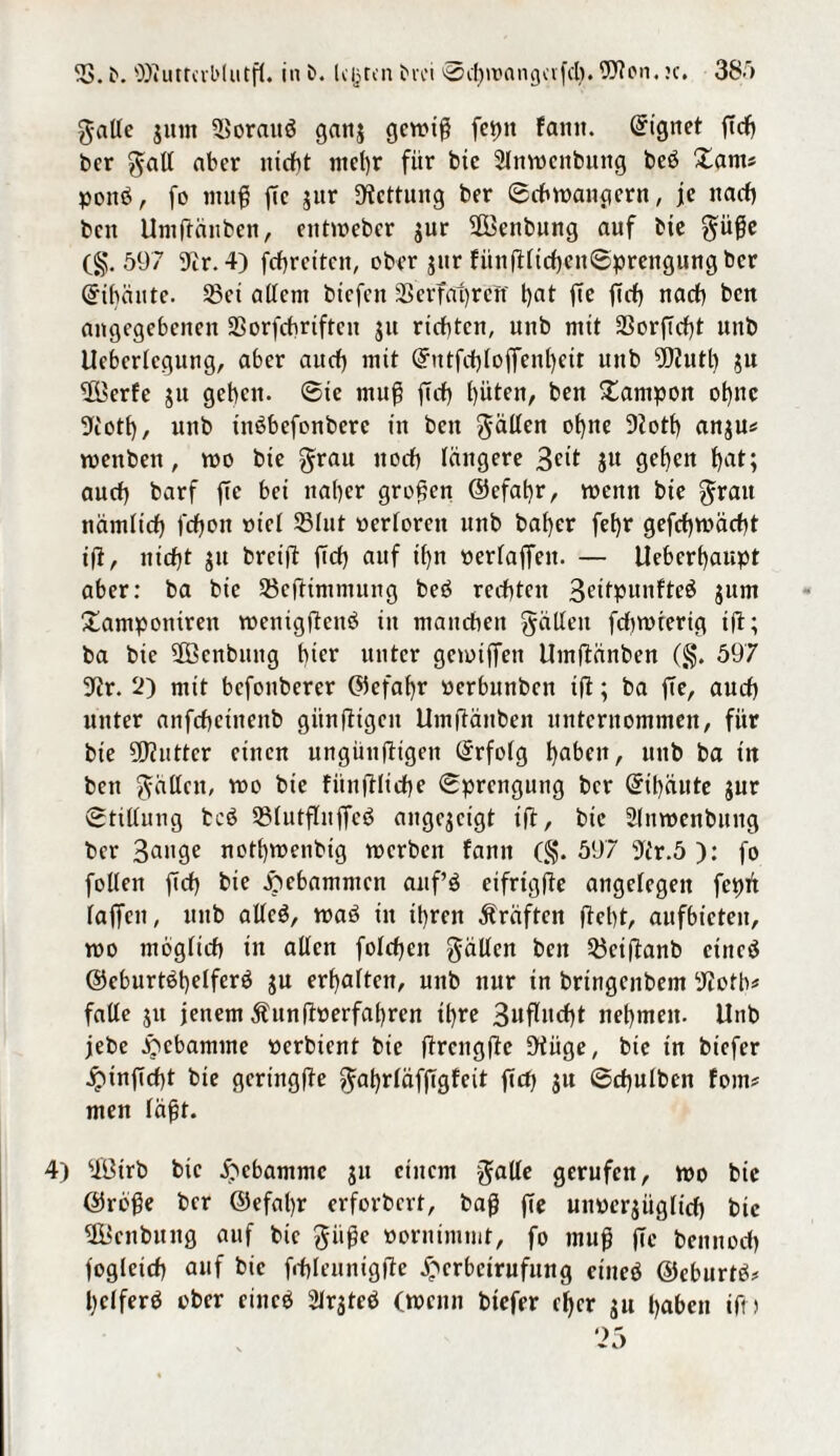gade junt 5?oraitö gattj gewiß feptt fantt. Eignet ftcf> ber gad aber nicht mehr für bte 2lnwenbuitg beö Xant« ponö, fo muß ße jur Rettung ber Schwängern, je nach ben Umßänben, entweber jur ßBenbung auf bte güße (g. 597 Ta. 4) fchreiten, ober jur fitnßtichenSprengung ber Qrihäute. ©ei adern btefen 33 erfahr eTf hat ße ßch nach ben angegebenen 33orfcbrifrcn ju richten, unb mit 23orßcf)t unb Ucbcrtcgung, aber auch mit Qrntfchloßenljeit unb ?02uth ju ßl'erfe ju gehen, Sie muß ftch hüten, ben Xampon ohne Üfi'oth, unb xnßbefcnbere in ben gäden ohne 9ioth anju* wenben, wo bte grau noch tangere 3<ut ju gehen hat; auch barf ße bei naher großen ©efahr, wenn bte grau nämlich fchtott met 23Iut werteren unb baher fehr gefchwächt iß, nießt ju bretß ßch auf ihn verfaßen. — Ueberhaupt aber: ba bic 58eßimmung beö rechten 3dtpunfte$ jum Xampontreit wenigßcttei in manchen gädeit fchwterig iß; ba bic SOßcnbung hi^ unter gcwtßen Umßänben (g. 597 9ir. 2) mit befonberer ©efahr werbunben tß; ba ße, auch unter anfchciitettb gitnßigcn Umßänben unternommen, für bte ?ß?uttcr einen ungüußtgen ©rfotg haben, unb ba in bett gäden, wo bie fiinßliche Sprengung ber @it)äute jur Stidung bcö 23tutßnßeg angejeigt iß, bic Stnwenbung ber gange nothwenbig werben famt (§. 597 9t'r.5 ): fo foden ßch bte gebammen anf’ö eifrigße angefegett fepti faßen, unb adeö, waö in ihren Kräften ßet)t, aufbieten, wo mogftch in aden fotchcn gäden ben ^eißanb etneä ©eburtöhetferö ju erhalten, unb nur tn bringenbem 9iotb* fade jtt jenem ihtnßwerfahrcn ihre 3ußucht nehmen. Unb jebc Hebamme werbtent bte ßrcngße 9tiige, bic tn btefer jptnßcf>t bie gertngße gahrtäfßgfcit ßch ju Scßulben fom# men täßt. 4) ßütrb bic Hebamme $u einem gade gerufen, wo bie ©reße ber @efat)r erforbert, baß ße unwcrjüglich bic ßÖcnbititg auf bie giiße wornimmt, fo muß ße bemtoch fogteich auf bic frfßeuntgße £crbctrufung etneö ©eburtb* hetferö ober ciitcb Strjteb (wenn biefer eher ju haben iß)