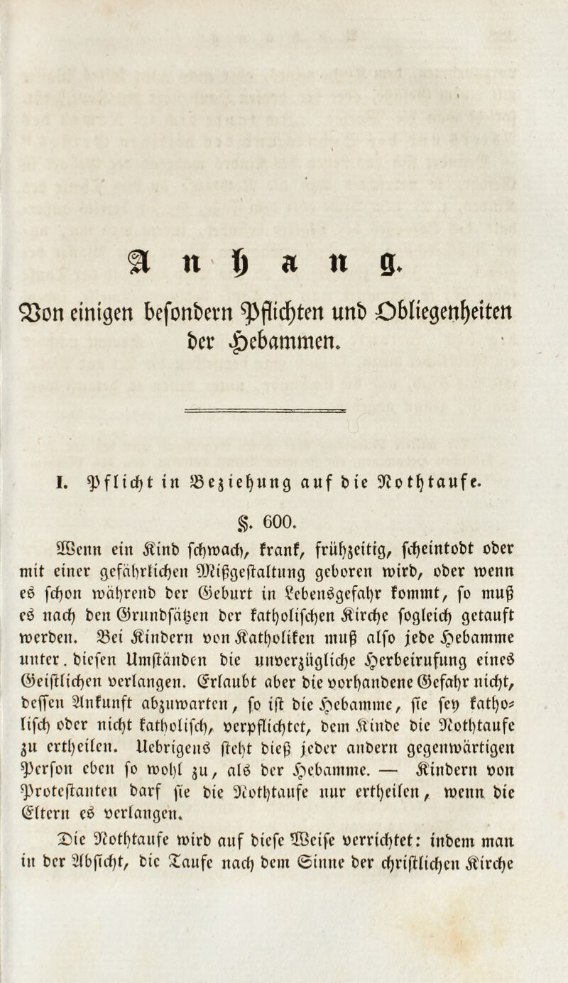 $8on einigen befonbevn Pflichten unb Obliegenheiten ber gebammen. I. Pflicht in 58estef)ung auf bie ^ot^taufe. §. 600. 2ßenn ein Äinb fchwach, franf, frühseitig, fcheintobt ober mit einer gefährlichen üttißgejtaltung geboren wirb, ober wenn ec> fchon währenb ber ©eburt in Lebensgefahr fommt, fo muß eS nach beit ©runbfäfcen ber fatholifchen $trchc foglcich getauft werben. 23ei Ätnbcrn »on Äatfyolifen muß alfo jebe Hebamme unter. biefen Umfiänben btc nnocrjügliche gberbetrufitng etiteS ©eiftlichen »erlangen. Erlaubt aber bie »orhanbene@efat)r nicht, beffen Slnfunft abguwarten, fo ift bie Hebamme, ftc fei) fat()0* tifch ober nicht fatbolifcf), oerpflichtet, bent Äiube bie sJ£othtaufe 31t crtl)eilcn. Ucbrigcuö |M)t bieß jj.eber anbertt gegenwärtigen ^)crfou eben fo wol)l 3U, als ber Hebamme. — Ä'tnbern 001t sproteftanten barf fie bie 3cotl)taufe nur ertl)eilcn, wenn bie Eltern eS »erlangen, 2>ie ^othtaufe wirb auf biefe 5Bcife »errichtet: inbem man in ber Slbßcht, bie 2aufc nach bent ©tune ber chriftlicheu Ätrche