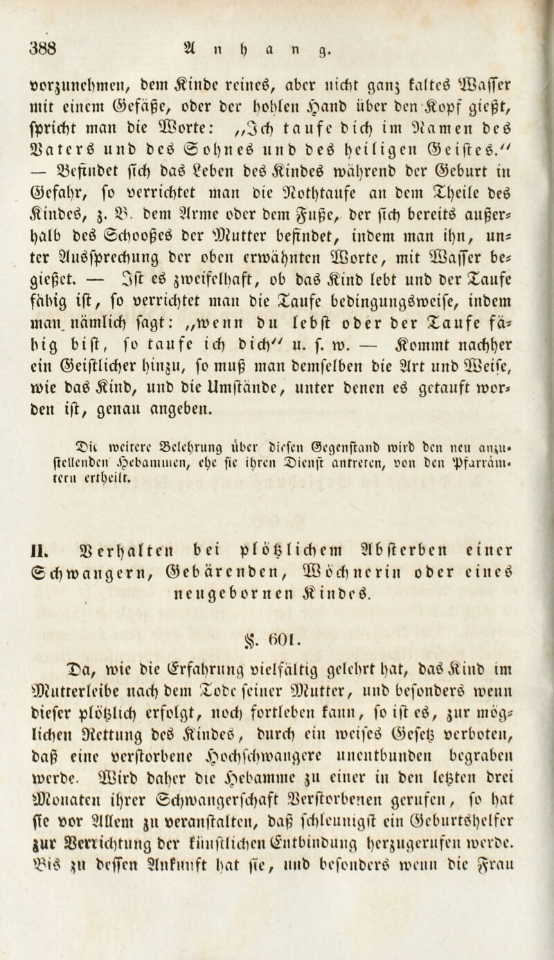 »orgunebmett, bem Ätnbc rctncö, aber nicht gang faltcö ©affer mit einem ©efäße, ober ber bohlen jpanb über ben Äopf gießt, fprtcbt man bte ©orte: ,,3eh taufe btcf) im tarnen beä SSaterö unb bcö ©obneö unb beö fettigen ©eifteö. — SSeftnbet flcf) ba£ £eben beö Äiitbeä tt)äl)renb ber ©eburt in ©efabr, fo »errichtet man bte 5Rott)tanfe an bem Xt)eÜe be$ Ähtbcö, S- © bem Sinne ober bem f^uße, brr ftrt) bereite außer? halb be£ ©cbooßcö ber ©uttcr beftnbet, inbem man ihn, un? tcr Sluöfprechung ber oben ermähnten ©orte, mit ©affer be? gieret. — 3ft grocifelhaft, ob baö Ät'nb lebt unb ber Saufe fähig i|l, fo oerrichtet man bie Saufe bebingungäroetfe, inbem inan, nämlich fagt: „wenn bu leb ft ober ber Saufe fä? big bi ft, fo taufe ich bicb u. f. v». — $ommt nachher ein ©eiftlicber bütgu, fo muß man bemfelben bie 2lrt unb ©eifc, rote baä Ätnb, unb bie Umftänbe, unter benen eö getauft roor? ben ift, genau angeben. rocircre SBclctjrung über biefen ©egenftanb tt>ivb ben neu amu* ftellcnbcn Jpebanuncn, et)c fic ihren 2)icn[t antreren, oon ben 'Pfarräm¬ tern ertl)eilr. 11. SS erhalten bei plößlicbcm Slbfterbcit einer © ch ro a n g e r tt, ©ebärettben, © 6 cb n c r t tt ober c i n c 3 neugebornen Äittbeä. S. 601. Sa, roie bie Erfahrung vielfältig gelehrt h^t, ba$ ätiitb tm ■Hiutrerleibe nach bem Sobe feiner SKutter, unb befonberö roeutt tiefer plbßltd) erfolgt, ttod) fortlebcn faun, foifteö, gur mbg? liehen Dtcttung beb Ä'tnbeö, burch ein rocifeö ©efeß »erboten, baß eine »erftorbene ^ocbfdjroattgcre uncntbuubcu begraben rocrbc. ©irb baher bte ^ebamme gtt einer in bett leisten brei ÜJtonateu ihrer ©djroangerfcbaft SBerftorbenen gerufen, fo hat fic »or Slllent gu »eranftalteu, baß fchleunigft ein ©cburtbl)elfer jur aScnidjtung ber fiiuftlidien ©ntbinbung hergugerufeu werbe. ©$ gu beffen Sltt fuuft hat jte, mtb befonberö roettu bie $rau