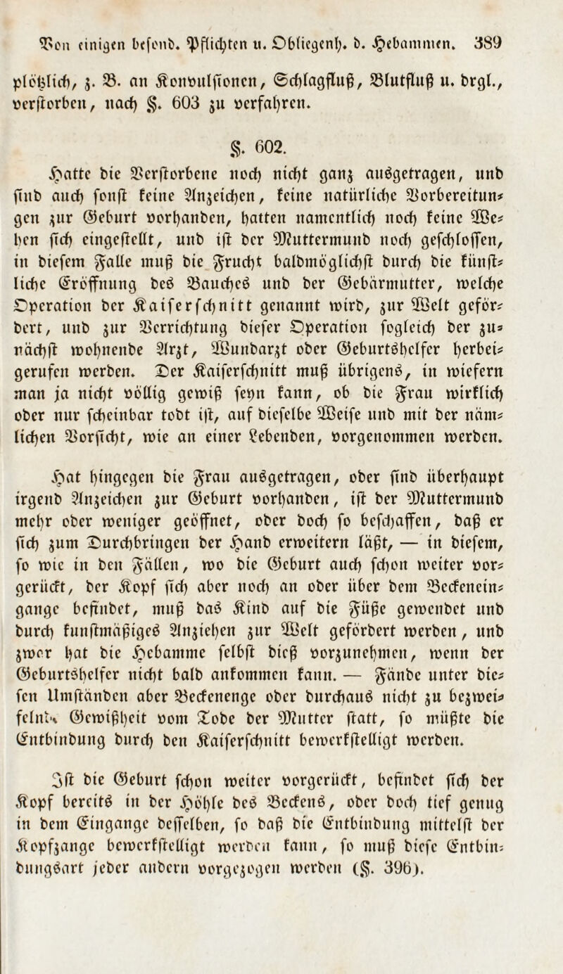 plcfelicb, $. $• an Äontntlftoncn, Scblagfluß, 23lutfluß u. brgl., oerftorben, nach §. 603 $u «erfahren. §. 602. jpatte bte 2>crftorbcne nod; nicht ganj auögetragen, unb ftttb auch fonfl feine 3Xnjeid)cn, feine natürliche SBorbereitun* gen jur ©eburt »ort)anbcn, batten nantentfieb noch feine SOBe# ben ftcb eingcftcllt, unb ift ber 9D?uttermunb noch gefcbloffett, in biefem gälte muß bie gruebt balbmögltcbft bnreb bie fünft* liebe Eröffnung bcö 33aud)cö nnb ber ©ebarmutter, welche Operation ber Äaiferfdjnitt genannt wirb, jur $Öelt geför* bert, unb jur Verrichtung btefer Operation fogfeicb ber jit* näcbft wol;nenbe Slrjt, ÜÖunbarjt ober ©eburtöbclfcr l;erbei* gerufen werben. Oer Äaiferfebnitt muß übrigens, tu roiefern man jla nicht »bllig gewiß fepn fattn, ob bte grau wirfltd) ober nur febetnbar tobt i|t, auf bicfelbe 2ßeife unb mit ber ncirn# lieben Vorftebt, wie an einer Sebenben, ttorgenommen werben. £at hingegen bte grau auegetragen, ober ftnb überhaupt trgettb Slnjeicben jur ©eburt oorbanben, tjt ber 9)tuttermunb mehr ober weniger geöffnet, ober boeb fo befd;affen, baß er ftd) jum Ourcbbrtngcn ber £anb erweitern läßt, — in biefem, fo wie in ben gaben, wo bte ©eburt auch febott weiter »or* geriieft, ber Äopf ftcb aber noch an ober über bent Vecfencin* gange bcftitbet, mufj baö $inb auf bte güße gewenbet unb bureb fuuftmäßigeS 2lnjiel;en jur 3Bclt geförbert werben, unb jwor bat bie Hebamme fclbft bieß »orjunebmen, wenn ber ©ebnrtöbelfcr nicht balb anfommeit fattn. — gänbe unter bie* fett Umftänben aber Vecfettengc ober burebauö nicht ju bcjwet* felnU ©ewißfett vom Oobc ber OJJuttcr ftatt, fo müßte bie ©ntbmbung burd; ben Äatferfcbnitt bewerfftelügt werben. 3ft bte ©eburt febott weiter oorgeriieft, bcftitbet ftd; ber Äopf bereite in ber ,S>öble bcö Vccfcitö, ober bed; tief genug in betn ©ingange bejfclbeit, fo baß bte ©ntbinbung mittclft ber Äopfjange bewerfftelügt werben fatttt, fo muß btefc ©ntbim bungSart feber aubern «orgejogen werben (§. 396).