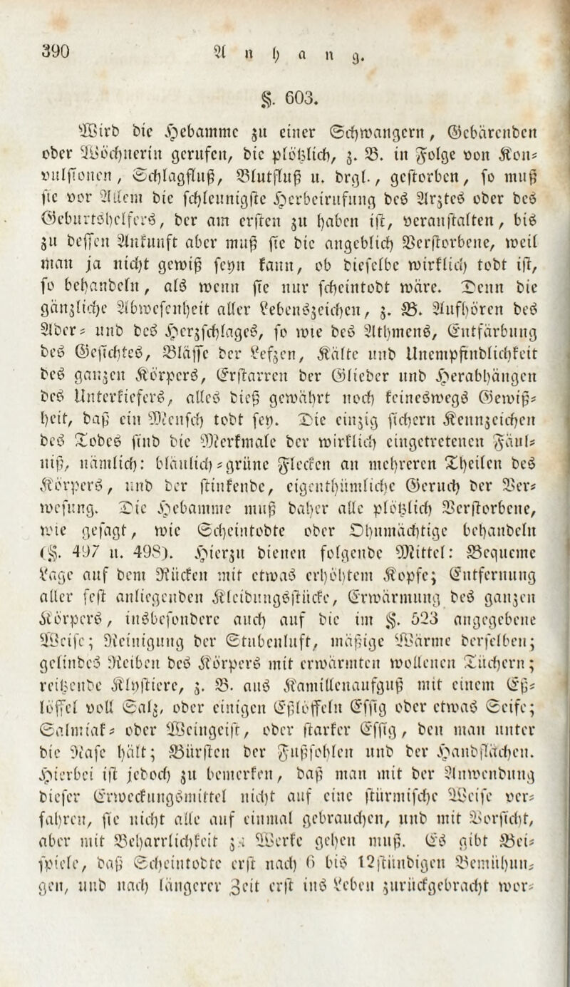 §. 603. sIßirb btc Hebamme ju einer (Schwängern, ©ebärenbett ober 3i>odf)iieriu gerufen, btc p[ö|3ltdb, 3. 35. ttt fyolge von Äon* vitlftoitcn, ®cf)lagfluß, 23lutfluß u. brgl., geftorben, fo muß 9c vor 2lttem btc fcfyleuntgflc jQerbctritfttng beb SJrjtcö ober beb ©eburtbbclferb, ber atn erftett 31t [)abctt i|c, veranftalten, bib 51t beffett Stnfttnft aber muß ftc btc angeblich Sßerflorbcite, weit matt ja nicht gewiß fepit fantt, ob biefclbe wtrflicl) tobt iß, fo bef)anbcltt, afö wenn ftc nur fcheintobt märe. ©eint btc gänslidjc 2lbwcfeitljett alter ^ebenbjetcbctt, 3. 33. Stufbören be<3 Slbcr* itttb beb er3fof>tagc^, fo tote beb Sltbmcnb, Entfärbung beb ©efichtcb, 23Iaffc ber £0(5 cn, Ä'ältc ttttb Uuempftublicbfett beb gan3cit Äörverb, Erßarrett ber ©lieber ttttb £erabl)äitgen beb Uuterfieferb, allcb bieß gewährt 110dl) feinebwegb ®emtß* beit, baß ein 90? eit fei) tobt fe». ©)tc cinjig fiebern ^eunjcidjeit beb Xobeb ftttb bic 90?erfmale ber wirfltef) ciugetretencn J-äul# ttiß, nämlich: bläitlicf) # grüne ^leeren an mehreren Xl)ei(eu beb Äbrpcrb, ttttb ber ftinfenbe, cigcnthümlidjc ©eruct) ber 2>er* mefung. 2Me gebaut me muß bal)cr alle ploüliel) 23cr(Torbette, wie gejagt, wie ©d)eintobte ober ©bumaebtige bcbanbcltt (§. 497 tt. 49S). jjitcrju bienen folgcnbe Drittel: 33equeitte Mage auf bent D? tiefen mit etwab erl)öl)tcnt Äopfe; Entfernung aller feit anliegcnbcn Älcibungbßücfc, Erwärmung beb ganzen Äörperb, inbbefottbere an cf) auf bie im j§. 523 angegebene SCöeifc; Reinigung ber ©tnbculuft, mäßige 2Öärnte berfefben; gcltnbeb Oiciben beb Äörperb mit erwärmten wollenen £itcfjcrn; reiücitbe Älvftierc, 3. 23. aub Äanttlleitanfguß mit einem Eß* loffel voll ©alj, ober einigen Eßlöffeln Efftg ober etwab «Seife; ©almtaf* ober fficingcift, ober ftarfer Efftg, beit matt unter btc Oiafc hält; Jöitrftcn ber Jußfoblcu ttttb ber Jnanbfläcfjctt. jjuerbet tft jeboef) jtt bemerfen, baß man mit ber 2lnmcnbitug biefer Erwedfungbmittel nicht auf eine ftürmifdjc 3Bcife ver* fahren, fte nicht alle auf einmal gebrauchen, ttttb mit 5ßorffd)t, aber mit S3el)arrltri)fetf 3 x SÖerfe gefeit muß. Eb gibt 33et* fpiele, baß ©cfjeintobtc erft ttad) 6 bib 12jütitbigctt 23emit()iin# gen, ttttb ttacl) längerer 3nt erft ittb Arbeit juriicfgebrac^t mor*