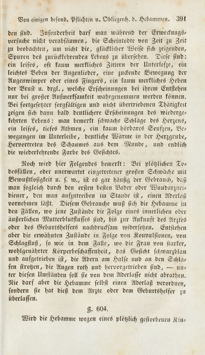 bett (7ttb. Snfonberbeit barf man wäßrenb ber Crrmccfttttgö* ocrfitdjc incl)t tierabfäuiitcn, bie ©cbctittobtc non 3C^ Su 3cit ju bcobad)tcu, um nicht bte, glütfltdjcr 23cifc fttf> jeigenben, ©puren bcö $uritcffel)renbcn ?cbcn3 ju itberfd)ett. X)iefc ftnb: ein Icifc£, oft faitm mcrfticfjcö 3ittcrit ber Unterlege, eilt Ietcf)tei5 Seben ber Siugentteber, eilte jitcfenbe ^Bewegung ber Sfugeuwimper ober eines gingen*, ein faitm mcrflicfjeö ^ebett ber S8ruft it. brgf., welche Qrrfdfeimtttgen bet ü)rem ©ntßeheit nur bei großer Sfufmerffamfett waf)rgcnommcn werben fönnen. Sei fovtgefeBter forgfätttgen itttb nicfyt übertriebenen X^ätigfett geigen ftcb bann ba(b betulichere ©rfcßeinuugen bcö wteberge* teerten £ebcn6: man benterft feßwadje ©cßlägc bcö fterjene*, ein letfes*, tiefes* 3ftf)inen, ein faitm hörbares ©cufjeu, Sc* wegungen tm Uittcrlcibc, betuliche Ußärmc in ber dper^gntbe, £eröortrctcu bcS ©chaumet* aut* bem ?öittnbe, ttttb ctibltd) bic mtebcrfehrcitbc garbc bcö ©cßd)tc3. 9tod) wtrb f)icr golgenbeS bemerft: Sei preislichen £o* bcSfätlen, ober unerwartet eingetretener großen ©eßwadje mit SBewußtloftgfett u. f. w., t|t es* gar häufig ber ©ebrauds, baß man fogfetd) büret) bett erßett bcftcit Saber ober SKitnbarjnci* biener, bett man auf^ttretben tut ©taube i|t, einen Slbcrlaß vornehmen läßt, liefern ©ebraueße muß ft cf) bte Hebamme tu beu gällctt, wo jene 3ufiänbe bic golge eines* Unterließen ober äußerlichen 9ßZuttcrblutfIuffcö ffnb, bis* gttr Slnfuuft bcö 3trgtcö ober bei* ©eburtößclfers* naef)brucffam mtberfefsen. ©ntfteßcn aber bte erwähnten 3ttftättbc in golge öott Äommlftoiten, oott ©cßlagfluß, fo wie in beut galle, wo bic grau oou (tarier, wohlgenährter ftörpcrbcfcßaffcnhcit, baS ©efteßt feßwar$blatt unb aufgetrieben i(t, bte 21bcru am Jöatfc ttttb au bett ©d)lä* fen (trogen, bie 91itgeit rot() unb ßenwrgetricben finb, — tut* ter btefett Umftänbcn folt fte »ott bem Stberlaffe nidjt abratt)en. 5tie barf aber bic äpebamtne felbft einen ?lberlaß ücrorbiteit, foubern fte hat bieß bem 3lrjtc ober bent ©eburtöfjcffer $u iiberlaffcit. §. 60+. 2Btrb bie jpcbamtitc wegen etttcö plöfclicß geworbenen dtut*