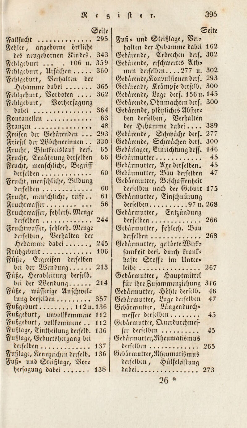 ©eite . 295 Fehler, angeborne örtlid;c beö neugebornen Stinbee. 343 Fehlgeburt ... . 106 u. 359 Fehlgeburt, Urfädjen. 360 Fehlgeburt, Verhalten her Hebamme babei. 365 Fehlgeburt, Vorboten .... 362 Fehlgeburt, 23 orl;erfagung habet . 364 Fontanellen . 63 Franken. 48 Freifen ber ©ebärenben ... 293 Friefel ber Slßochnerinnen .. 330 Frud)t, SSlutfreiSlauf berf. 65 Frudfjt, (Ernährung berfelben 66 Frud)t, menfd;lid;c, Sßegriff berfelben. 60 F'rud)t, menfd;lid;e, 23ilbung berfelben. 60 Frucht, menfd;lid;e, reife.. 61 Frud;tmaffer. 56 Frud;tmaffer, fel;lerl;. Wenge berfelben. 244 F'rud)trr>affer, feblerf;. Wenge berfelben, Verhalten ber Hebamme babei.. 245 Frühgeburt. 106 Füße, Ergreifen berfelben bei ber JZöenbung. 213 Füße, Jperableifimg berfelb. bei ber 29enbung. 214 Füße, roafferige 2lnfd;mel* lung berfelben. 357 Fußgeburt.112 u, 136 Fußgeburt, unuodfommene 112 Fußgeburt, yollfommene .. 112 Fußlage, (5int(;eilung berfelb. 136 F'ußlage, ©eburtobergang bei berfelben. 137 Fußlage, S?ennjeid;en berfelb. 136 Fuß* unb ©teißlage, 93or* herfagung babei. 138 ©eite Fuß* unb ©teißlage, 23er= halten ber Jpebamme babei 162 ©ebarenbe, ©rbred;en berf. 302 ©ebarenbe, erfd;merteö 2lth* nun berfelben... .277 u. 302 @ebärenbe,iioimil|lonen berf. 293 ©ebarenbe, Stampfe berfelb. 300 ©ebarenbe, ifage berf. 156u. 145 ©ebarcnbe,£>hnmad;tenberf. 300 ©ebarenbe, pleblid;eö Slbfter* ben berfelben, Verhalten ber Jpebamme babei.... 389 ©ebarenbe, ©d;roäd;e berf. 277 ©ebarenbe, ©d;mäd;en berf. 300 ©ebarlager, Sinrid;tungbeff. 146 ©ebarmutter. 45 ©ebarmutter, 2lje berfelben. 45 ©ebarmutter, 23au berfelben 47 ©ebarmutter, 33efcf>affenf;eit berfelben nach ber ©eburt 175 ©ebarmutter, @infd;nürung berfelben.97 u. 268 ©ebarmutter, Gfntjünbung berfelben. 266 ©ebarmutter, fehlerl;* 23au berfelben. 268 ©ebarmutter, geftorteSfßirf* famfeit berf. burd; franf* hafte ©teffe im Unter* leibe. 267 ©ebarmutter, Jfpauptmittel für ihreSufnmmenjiehung 316 ©ebarmutter, J?ol;(e berfelb. 46 ©ebarmutter, ifage berfelben 47 ©ebarmutter, Gängen burd;* meffer berfelben. 45 © e b a r m u 11 er, D. u e r b u r d; m e f- fer berfelben. 45 ©ebnrmutter,9il;eumati§muä berfelben. 265 ©ebarmutter,9lheumatiömuö berfelben, Jpülfelciftung babei.273 26 *