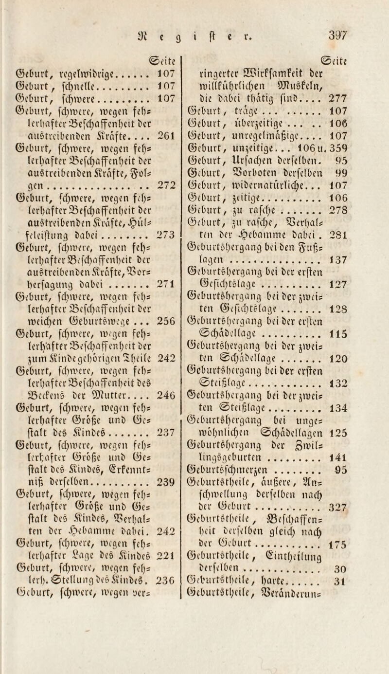 ©vite ©eburt, regelmibrige. 107 ©eburt, fdjnclle. 107 ©eburt, fdj»uere. 107 ©eburt, fdjwere, »uegen fefjs lerljnftcrjSefdjaffenljeit ber auötrcibenben Strafte.... 261 ©eburt, fdjmere, »regen feljs rerljafter üßefdjaffenljeit bet auötrcibenben Strafte, S’o(# gen. 272 ©eburt, fdjwere, »regen feljs Icrl>after 23efct>affcn()cit bcr auötreibenben Strafte, Spill* feleifhing babci. 273 ©eburt, fdjwere, »regen fct)= (e r I) a f te r 35 e fdj a ff e nl» e i t b c r auötreibenben Strafte,'Sors Ijerfagung babci. 271 ©eburt, fd)»rere, »regen fel>= lerljaftcr 23efdjaffen(jeit bcr weidjen ©eburtörocge ... 256 ©eburt, fdjwere, wegen fcl)= tcrf)'aftcr 23e|’d;affen!)eit Der jum Stinbe gehörigen liljcile 242 ©eburt, fdjwere, »regen fefjs ! e r!; a f t e r 23 e f dj a ff e n 1) e i t b e ö SSecfeiiö ber SSJJutter.... 246 ©eburt, fdjivere, »regen feljs lerfjafter ©rbßc unb ©es ftalt beö Stinbeö. 237 ©eburt, fdjwere, »regen fe()s lerfjafter ©roße unb ©es ftalt beö Stinbeö, @rf<nnts nif, berfclben. 239 ©eburt, fdjwere, wegen fefjs ferbafter ©reße unb ©es ftalt bes Stinbeö, fUerljals ten ber Söebamme babci. 242 ©eburt, fdjwere, wegen fefjs (erljafter Sage beö Stinbeö 221 ©eburt, fdjwcre, wegen feljs lerfj. ©teüung beö Stinbeö. 236 (9eburt, fdjwere, »regen uers ©eite ringerter 35>irffamfeit ber willfi'ifjrfidjen ÖJIuöfeln, bie babci tljätig finb.... 277 ©eburt, träge. 107 ©eburt, iiberjeitige.106 ©eburt, unregelmäßige.... 107 ©eburt, inseitige... 106u.359 ©eburt, llrfadjen berfclben. 95 ©eburt, Verboten berfclben 99 ©eburt, »ribcrnatitrlidje... 107 ©eburt, zeitige. 106 ©eburt, jU rafclje. 278 ©eburt, ju rafdje, 93erlja(# ten ber Jpebamme babei. 281 ©eburtöljergang bei ben ftußs lagen. 137 ©eburtöljergang bei ber erften ©efidjtölage. 127 ©eburtöljergang bei bcr jireis ten ©efidjtölage. 128 ©eburtöljergang bei ber erften ©djäbcllage. 115 ©eburtöljergang bei ber jiueis ten ©djäbcllage. 120 ©eburtöljergang bei ber erften ©teißlage. 132 ©eburtöljergang bei berjweis ten ©teißlage..... 134 ©eburtöljergang bei unges njöljnlidjen ©djäbcllagen 125 ©eburtöljergang ber ßwils lingögeburten. 141 ©cburtöfdjiucrjcn. 95 ©eburtötljeile, äußere, 2ln= fdjwellung berfelben nadj bcr ©eburt. 327 ©eburtötljeile, SSefdjaffens Ijeit berfelben gleidj nadj ber ©eburt. 175 ©eburtötljeile, ©intljctlung berfelben. 30 ©eburtötljeile, Ijarte.. 31 ©eburtötljeile, fBerän&eruns