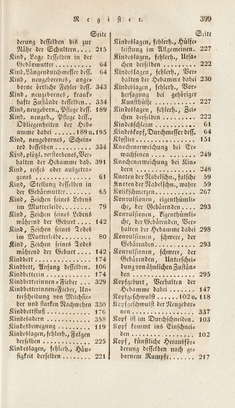 Seite berting beffelben bifi jur 9ial;e ber Schultern.... 215 Stinb, Slage beffclbcn in ber Oiebnrmutter. 64 S\inb,?ängenburd;nteffcr beff. 64 Stinb, neugeborenes, anges borne örtlidie fyel;ler beff. 343 Stinb, neugebomeS, franfs hafte Buffanbe beffelben.. 334 Siinb,neugeborn., pflege beff. 189 Srinb, neugeb., pflege beff., Obliegenheiten bei* Jpeb* flmme habet.189u.l95 Stinb, nengcborneö, Scheins tob beffelben. 334 Ätnb, plöld. yerfforbeneS,i8ers halten ber Hebamme bab. 391 Siinb, reifes ober auSgetras geneS . 61 Slinb, Stellung beffelben in ber Oiebarmutter. 65 Sxinb, Bfichtn feinet üebenS int QJJutterleibe. 79 Slinb, Bcidien feines Sebenö roä(;renb ber ©eburt.... 142 5vint>, 3eid)en feines Sobeö itn DJJutterleibe. 80 Äinb, Seichen feines SebeS mahrenb ber Oieburt.... 142 Sfinbbett. 174 ftinbbett, Anfang beffelben. 106 Svinbbetterin. 174 Äinbbetterinnenslieber ... 329 ^inbbetterinnensg-ieber, lins terfd;eibung ucn 9)?ild;fies ber unb ffarfen 9'iad;n>el;en 330 Äinbbettflufs. 176 StinbeSabern. 358 Siinbesberoegung. 119 Slinbeslagen, fehler!)., folgen berfelben. 225 Stinbeölagen, fehlerl)., ^>au= figfeit berfelben. 221 Seite SftitbeSlagen, fehlerl;., Jpülfes leiffung int Stilgemeinen. 227 Sfinbeslagen, fehlerl;*, Urfct* cl;en berfelben. 222 STinbeslagen, fehlerl;., ißers halfen ber Hebamme babei 230 Äinbeslageit, fel;(erl;., SSors l;erfagung bei gehöriger Sun [ff; Ulfe. 227 Äiitbeslagen, fel;lerf;., Se*5 d;en berfelben. 222 Slinbe&fdjleim. 61 Äinbesf'opf,Ourd;meffcr beff. 64 Selt;|Tier. 151 Sincd;enenrcid;ung bei Srs road;fencn.249 Svnocl;encirüeid;ung bei Seins bern. 24S Senaten berüfabelfchtt., falfche 59 Mncten ber 9Jabelfd;n., wahre 59 5io(iffcl;merjcn. 267 Si'onuuifionen, eigentl;mnlis d;e, ber ©ebeirenben .... 293 Stonuulfionen, 'figentl;ümlis d;e, ber Oiebarenben, H>er= halten ber Jpebamme babei 298 Seoniuilfionen , fd;mere, ber Oiebarenben.. 293 Seonoulfionen, fd;mere, ber Oiebarenben, Unterfd;eis bung uon ähnlichen Suffäns ben. 295 Stopfgeburt, Verhalten ber Jpcbamme babei. 147 Seopfgefc!;nnilft.102 u. 118 Stepfgcfd;roul|t ber Dieugebors neu. 337 Stopf iff im ©urd;fd;neibett. 103 Stopf fonmit ins 0'infd;neis ben. 102 Stopf, fünfilid;e Jperausförs bentng beffelben nach W' bornem yiunipfe... 217