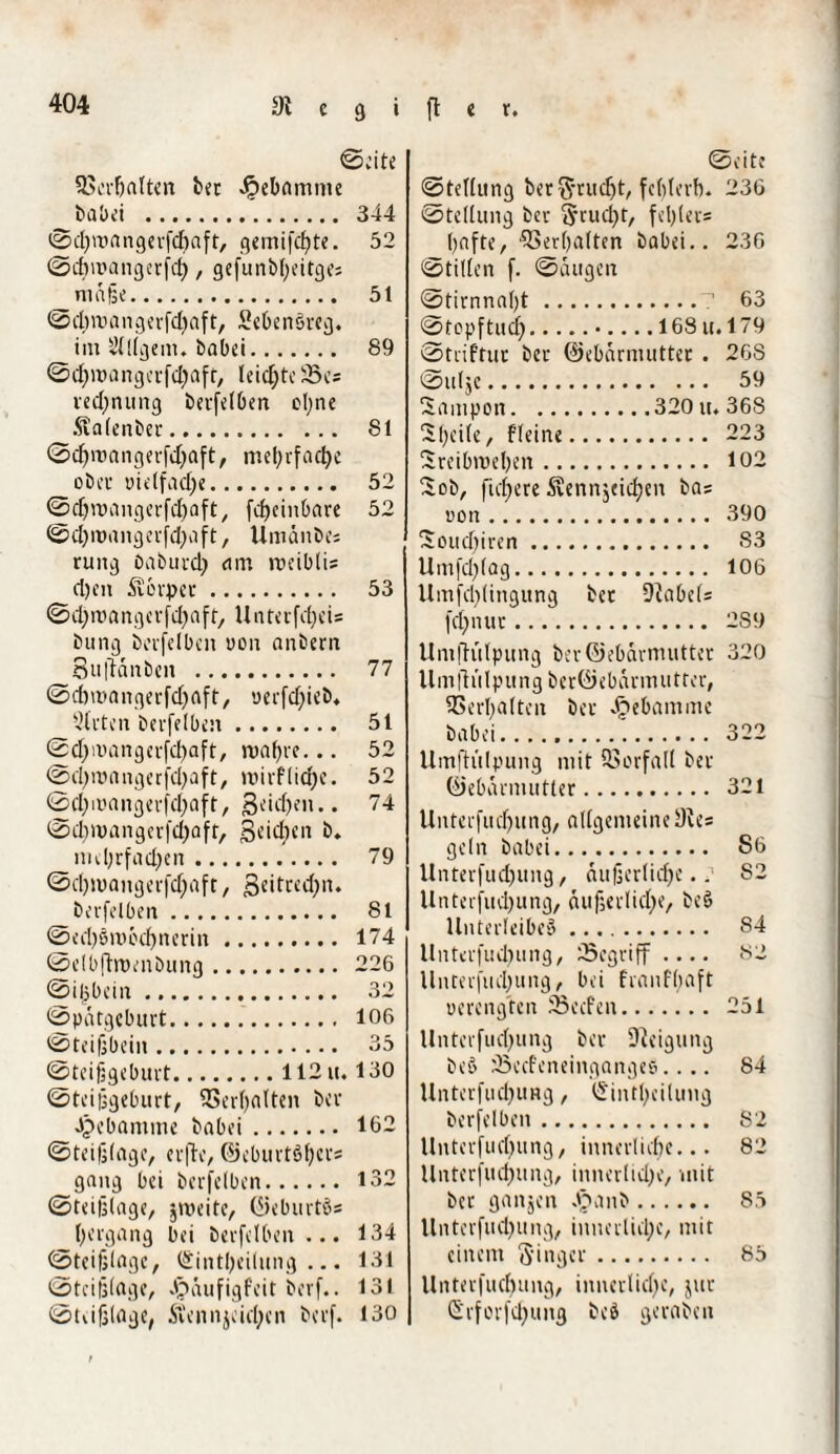 ©eite Sßerbalten bet Jjpebamtne babei . 344 ©djmangerfebaft, gemifebte. 52 ©ebwangerfeb, gefunbbeitge; maße. 51 ©ebroangerfdfaft, SebenSreg. _im Stltgem. babei. 89 ©djwangerfd^aft, leichte 33es ved)nung berfelben cljnc Äalenber. 81 ©cbmangerfdjaft, mehrfache __obev vielfache. 52 ©djroangerfdjaft, fc^ein&are 52 cl)it)ixn£)crfd;aft, Umänbes rung Oaburd) am roeiblis fl)en Storpct. 53 © d; ix1 a ix g c v fd) a f t, U nur fd) c i= bung berfelben von anbern Sujtanben . 77 ©dnuangerfdjaft, verfebieb* Steten berfflben. 51 ©d;ivangcrfd)aft, roabre... 52 ©ebroangerfdjaft, mirf liebe. 52 ©cba'angerfdjaft, Sctcfjeix.. 74 ©d)>x>angerfd)aft, Seichen &♦ mehrfachen. 79 ©djwangei'fcfjaft, ßeitredjn. _berfelbctx. 8 t @ed)6iXH’id)nerin. 174 ©elb|ht)enbung. 226 ©iljbciix ... 32 ©patgeburt. 106 ©teifjbein. 35 ©teijjgeburt.112 u. 130 ©teijsgeburt, SSerbalten bev Jpebamme babei. 162 ©teifjlcige, erfle, ©cburtöfjei's gang bei berfelben. 132 ©teifjlage, jroeite, ©eburtgs Hergang bei berfelben ... 134 ©teifjlagc, (Sintfyeilung ... 131 ©tcifelage, Jpaufigfeit berf.. 131 ©tiifjlage, Stenn je icben bexf. 130 ©eite ©tellung bet$*rudjt, fc()terb. 236 ©tellung bev Stuckt, fcl)(ev= l^afte, Verhalten babei.. 236 ©tillen f. ©äugen ©tirnna[)t.7 63 ©tepftud).•-168 u. 179 ©triftut bet ©ebarmutter. 26S ©ulje. 59 Sampon.320 u. 368 Sbeile, fleine. 223 Sreibmeben. 102 ~ob, fiebere Äennjeidjen ba= von. 390 Soudjiren. S3 Umfdjlag. 106 Umfddingunq bet Nabels fct>nixv. 2S9 Uniflitlpung berOebarmutter 320 Umflitlpung ber©ebanmitter, Verhalten bet Jjjebamme babei. 322 Umflitlpung mit Vorfall bet ©ebarmutter. 321 Unterfudjung, allgemeine Dies ge ln babei. S6 Unterfudjung, äußerliche.S2 Unterfudjung, äußerliche, beb Unterleiber. 84 Unterfud^ung, begriff .... 82 Unterfliegung, bei franfbaft verengten 33ecfen. 251 Unterfudjung bet Steigung beö jßecfcneinganges.... 84 Unterfudjung, (Sintbeiluiig berfelben. 82 Unterfudjung, innerliebe... 82 Untcrfudjung, innerliche, mit bet ganjen J§anb. 85 Unterfudjung, innerliebe, mit einem Singer. 85 llnterfutbung, innerliche, jur Srforfcbung beb geraben