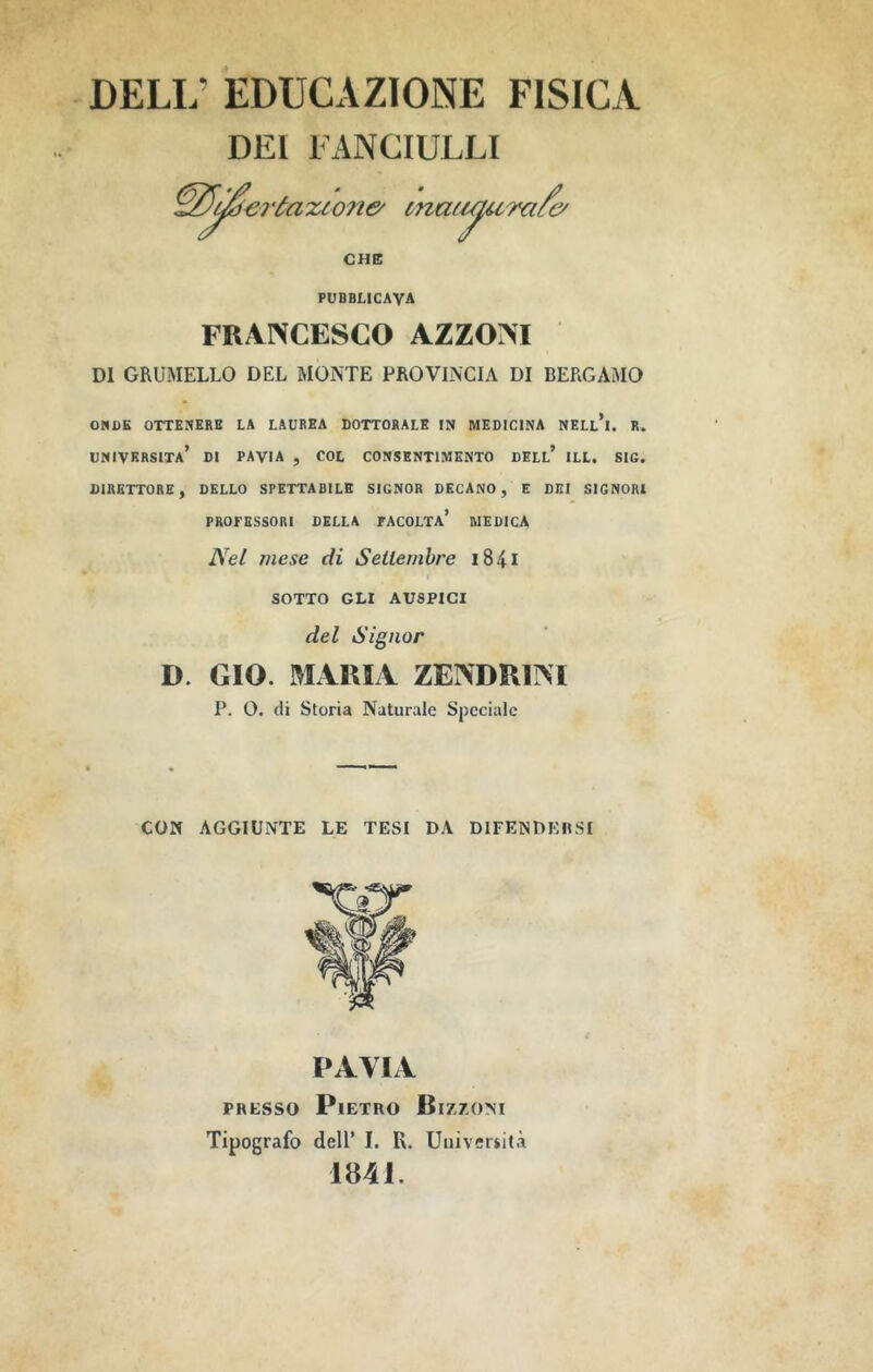 deli; educazione fisica DEI FANCIULLI eróaxcone' maii/iura/e/ CHE PUBBLICAVA FRANCESCO AZZONI DI GRUMELLO DEL MONTE PROVINCIA DI BERGAMO 0«DK OTTKNKRB LA LAUREA DOTTORALE IN MEDICINA NELl’i. R. università’ di PAVIA , COL CONSENTIMENTO DELL* ILL. SIC. DIRETTORE, DELLO SPETTABILE SIGNOR DECANO, E DEI SIGNORI PROFESSORI DELLA FACOLTa’ MEDICA mese di Settembre i84i SOTTO GLI AUSPICI del Signor D. CIO. MARIA ZENDRINI P. 0. di Storia Naturale Speciale CON AGGIUNTE LE TESI DA DIFENDEIISI PAVIA PRESSO Pietro Biz/.om Tipografo dell’ I. R. Università 1841.