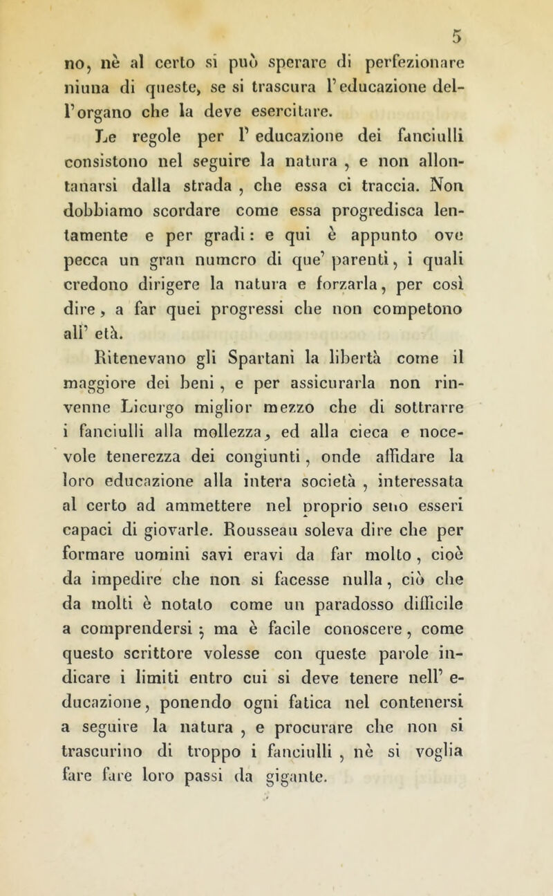 no, nè al certo si può sperare di perfezionare ninna di queste, se si trascura l’educazione del- l’organo che la deve esercitare. Le regole per T educazione dei fanciulli consistono nel seguire la natura , e non allon- tanarsi dalla strada , che essa ci traccia. Non dobbiamo scordare come essa progredisca len- tamente e per gradi : e qui è appunto ove pecca un gran numero di que’ parenti, i quali credono dirigere la natura e forzarla, per così dire, a far quei progressi che non competono all’ età. Ritenevano gli Spartani la libertà come il maggiore dei beni, e per assicurarla non rin- venne Licurgo miglior mezzo che di sottrarre i fanciulli alla mollezza^ ed alla cieca e noce- vole tenerezza dei congiunti, onde affidare la loro educazione alla intera società , interessata al certo ad ammettere nel Droprio seno esseri capaci di giovarle. Rousseau soleva dire che per formare uomini savi eravi da far molto , cioè da impedire che non si facesse nulla, ciò che da molti è notato come un paradosso difficile a comprendersi ^ ma è facile conoscere, come questo scrittore volesse con queste parole in- dicare i limiti entro cui si deve tenere nell’ e- ducazione, ponendo ogni fatica nel contenersi a seguire la natura , e procurare che non si trascurino di troppo i fanciulli , nè si voglia fare fare loro passi da gigante.