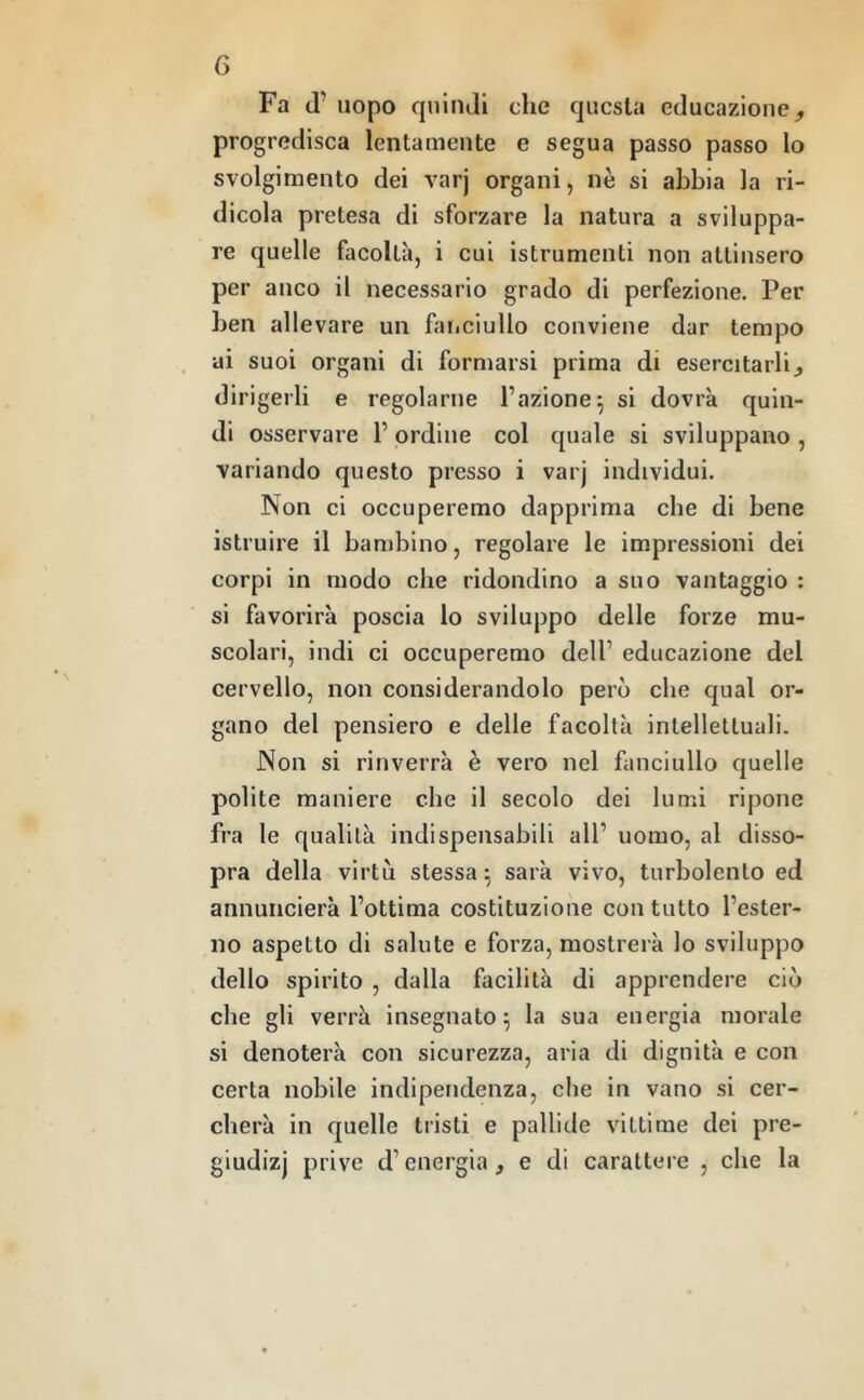 Fa d’ uopo quindi che questa educazione^ progredisca lentamente e segua passo passo lo svolgimento dei varj organi, nè si abbia la ri- dicola pretesa di sforzare la natura a sviluppa- re quelle facoltà, i cui istrumenti non attinsero per anco il necessario grado di perfezione. Per ben allevare un faiiciullo conviene dar tempo ai suoi organi di formarsi prima di esercitarlij dirigerli e regolarne l’azione^ si dovrà quin- di osservare l’ordine col quale si sviluppano , variando questo presso i varj individui. Non ci occuperemo dapprima che di bene istruire il bambino, regolare le impressioni dei corpi in modo che ridondino a suo vantaggio : si favorirà poscia lo sviluppo delle forze mu- scolari, indi ci occuperemo dell’ educazione del cervello, non considerandolo però che qual or- gano del pensiero e delle facoltà inlellelluali. Non si rinverrà è vero nel fanciullo quelle polite maniere che il secolo dei lumi ripone fra le qualità indispensabili all’ uomo, al disso- pra della virtù stessa; sarà vivo, turbolento ed annuncierà l’ottima costituzione con tutto l’ester- no aspetto di salute e forza, mostrerà lo sviluppo dello spirito , dalla facilità di apprendere ciò che gli verrà insegnato; la sua energia morale si denoterà con sicurezza, aria di dignità e con certa nobile indipendenza, che in vano si cer- cherà in quelle tristi e pallide vittime dei pre- giudizi prive d’energia, e di carattere , che la