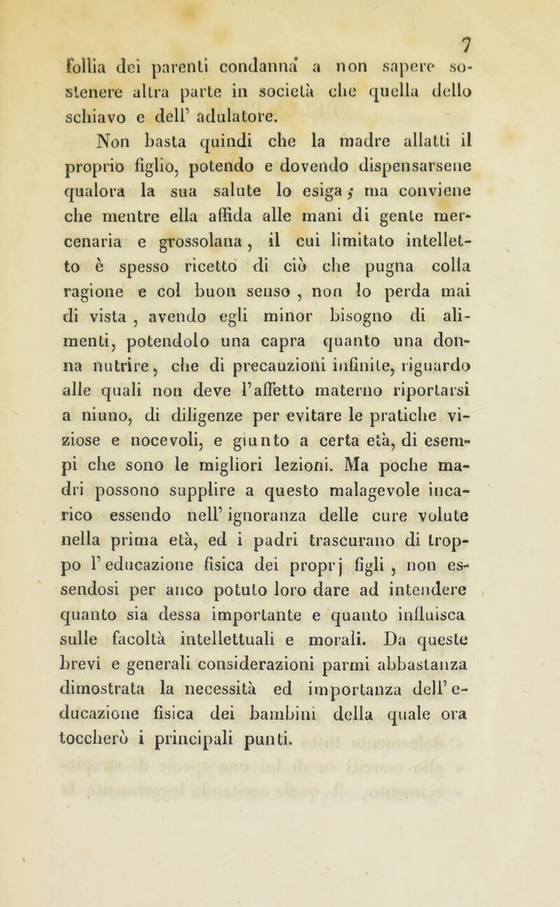 follia (lei parenti contlaniia* a non sapere so- stenere altra parte in società che quella dello schiavo e dell’ adulatore. Non basta quindi che la madre allatti il proprio figlio, potendo e dovendo dispensarsene qualora la sua salute lo esiga ,* ma conviene che mentre ella affida alle mani di gente mer- cenaria e grossolana, il cui limitato intellet- to è spesso ricetto di ciò che pugna colla ragione e col buon senso , non Io perda mai di vista , avendo egli minor bisogno di ali- menti, potendolo una capra quanto una don- na nutrire, che di precauzioni infinite, riguardo alle quali non deve l’afietto materno riportarsi a niuno, di diligenze per evitare le pratiche vi- ziose e nocevoli, e giunto a certa età, di esem- pi che sono le migliori lezioni. Ma poche ma- dri possono supplire a questo malagevole inca- rico essendo nell’ ignoranza delle cure volute nella prima età, ed i padri trascurano di trop- po l’educazione fisica dei proprj figli, non es- sendosi per anco potuto loro dare ad intendere quanto sia dessa importante e quanto influisca sulle facoltà intellettuali e morali. Da queste brevi e generali considerazioni parmi abbastanza dimostrata la necessità ed importanza dell’e- ducazione fisica dei bambini della quale ora toccherò i principali punti.