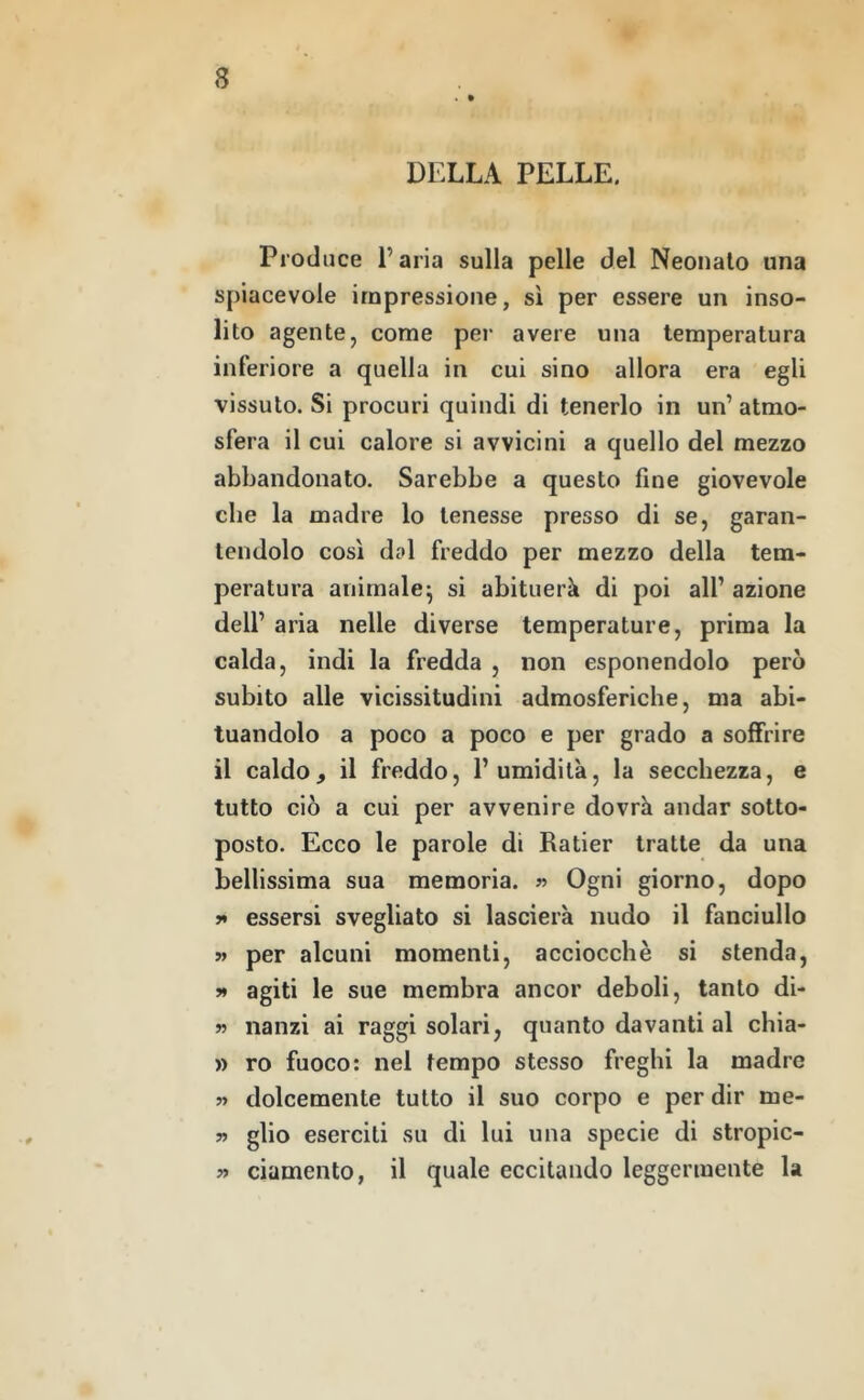 . • DFXLA PELLE. Produce l’aria sulla pelle del Neonato una spiacevole impressione, sì per essere un inso- lito agente, come per avere una temperatura inferiore a quella in cui sino allora era egli vissuto. Si procuri quindi di tenerlo in un’ atmo- sfera il cui calore si avvicini a quello del mezzo abbandonato. Sarebbe a questo fine giovevole che la madre lo tenesse presso di se, garan- tendolo così dal freddo per mezzo della tem- peratura animale^ si abituerà di poi all’ azione dell’ aria nelle diverse temperature, prima la calda, indi la fredda , non esponendolo però subito alle vicissitudini admosferiche, ma abi- tuandolo a poco a poco e per grado a soffrire il caldo, il freddo, l’umidità, la secchezza, e tutto ciò a cui per avvenire dovrà andar sotto- posto. Ecco le parole di Ratier tratte da una bellissima sua memoria. « Ogni giorno, dopo y* essersi svegliato si lascierà nudo il fanciullo » per alcuni momenti, acciocché si stenda, >* agiti le sue membra ancor deboli, tanto di- w nanzi ai raggi solari, quanto davanti al chia- » ro fuoco: nel tempo stesso freghi la madre » dolcemente tutto il suo corpo e per dir me- » glio eserciti su di lui una specie di stropic- » ciamento, il quale eccitando leggermente la