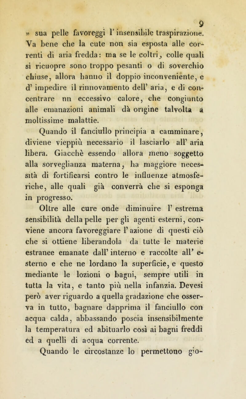 w sua pelle favoreggi l’insensibile traspirazione. Va bene che la cute non sia esposta alle cor- renti di aria fredda: ma se le coltricolle quali si ricuopre sono troppo pesanti o di soverchio eh iuse, allora hanno il doppio inconveniente, e d’ impedire il rinnovamento dell’ aria, e di con- centrare nn eccessivo calore, che congiunto alle emanazioni animali dà origine talvolta a mollissime malattie. Quando il fanciullo principia a camminare, diviene vieppiù necessario il lasciarlo all’ aria libera. Giacché essendo allora meno soggetto alla sorveglianza materna, ha maggiore neces- sità di fortificarsi contro le influenze atmosfe- riche, alle quali già converrà che si esponga in progresso. Oltre alle cure onde diminuire 1’ estrema sensibilità della pelle per gli agenti esterni, con- viene ancora favoreggiare 1’ azione di questi ciò che si ottiene liberandola da tutte le materie estranee emanate dall’ interno e raccolte all’ e- sterno e che ne lordano la superficie, e questo mediante le lozioni o bagni, sempre utili in tutta la vita, e tanto più nella infanzia. Devesi però aver riguardo a quella gradazione che osser- va in tutto, bagnare dapprima il fanciullo con acqua calda, abbassando poscia insensibilmente la temperatura ed abituarlo così ai bagni freddi ed a quelli di acqua Corrente- Quando le circostanze lo permettono gio-