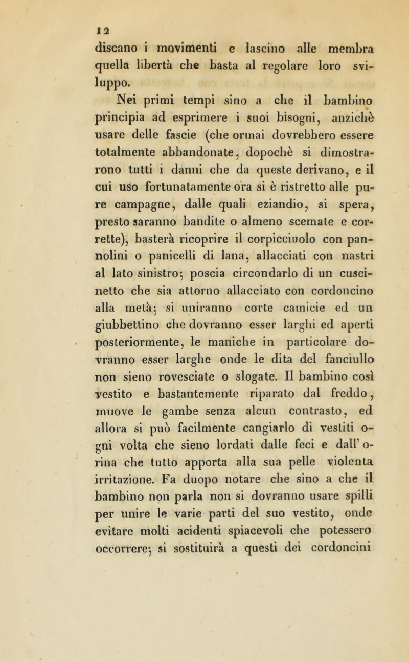 discano i movimenti e lascino alle membra quella libertà che basta al regolare loro svi- luppo. Nei primi tempi sino a che il bambino principia ad esprimere i suoi bisogni, anziché usare delle fascie (che ormai dovrebbero essere totalmente abbandonate, dopoché si dimostra- rono tutti i danni che da queste derivano, e il cui uso fortunatamente ora si é ristretto alle pu- re campagne, dalle quali eziandio, si spera, presto saranno bandite o almeno scemale e cor- rette), basterà ricoprire il corpicciuolo con pan- nolini o panicelli di lana, allacciati con nastri al lato sinistro*, poscia circondarlo di un cusci- netto che sia attorno allacciato con cordoncino alla melà^ si uniranno corte camicie ed un giubbettino che dovranno esser larghi ed aperti posteriormente, le maniche in particolare do- vranno esser larghe onde le dita del fanciullo non sieno rovesciate o slogate. Il bambino così vestito e bastantemente riparato dal freddo, muove le gambe senza alcun contrasto, ed allora si può facilmente cangiarlo di vestiti o- gni volta che sieno lordati dalle feci e dall’ o- rina che tutto apporta alla sua pelle violenta irritazione. Fa duopo notare che sino a che il bambino non parla non si dovranno usare spilli per unire le varie parti del suo vestito, onde evitare molti acidenti spiacevoli che potessero occorrere*, si sostituirà a questi dei cordoncini