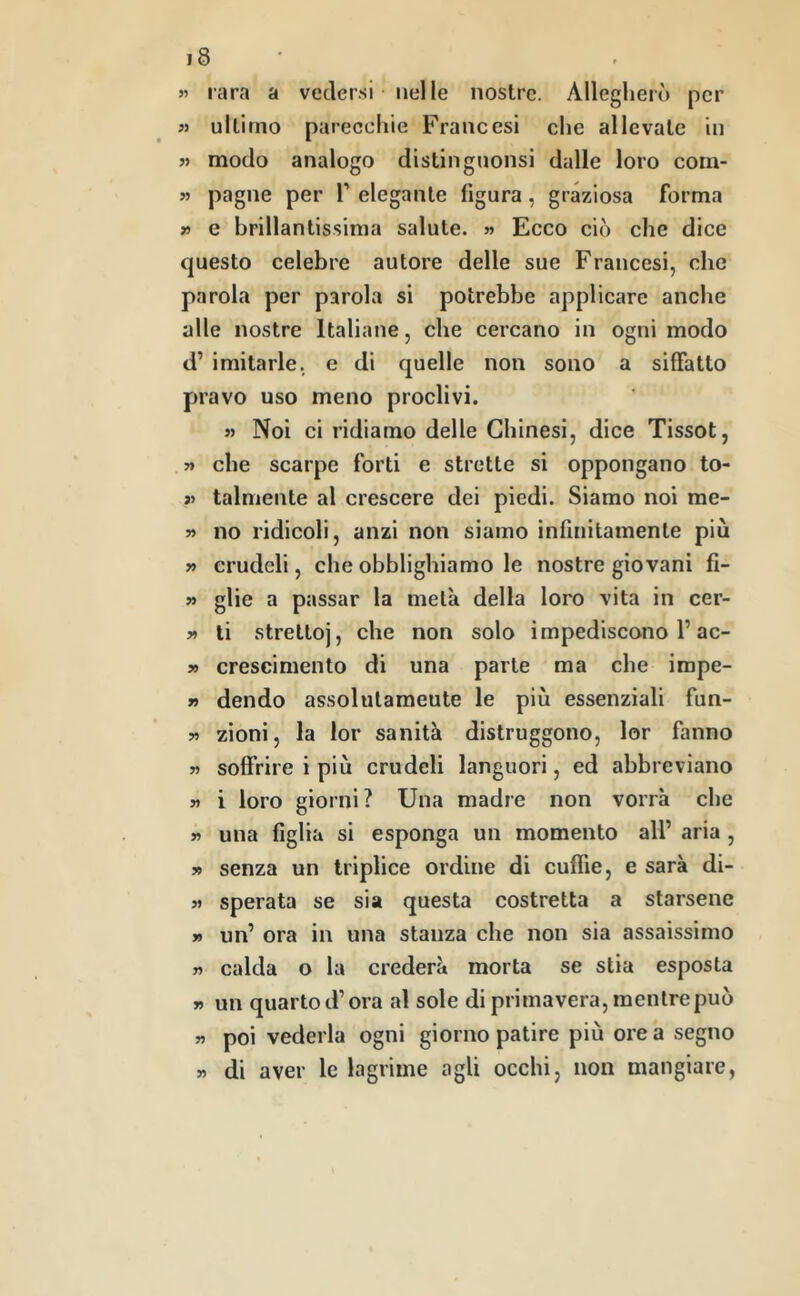 5» rara a vedersi nelle nostre. Allegherò per « ultimo parecchie Francesi che allevate in « modo analogo distilignonsi dalle loro corn- » paglie per T elegante figura, graziosa forma r e brillantissima salute. » Ecco ciò che dice questo celebre autore delle sue Francesi, che parola per parola si potrebbe applicare anche alle nostre Italiane, che cercano in ogni modo d’ imitarle, e di quelle non sono a siffatto pravo uso meno proclivi. « Noi ci ridiamo delle Chinesi, dice Tissot, « che scarpe forti e strette si oppongano to- >5 talmente al crescere dei piedi. Siamo noi me- » no ridicoli, anzi non siamo infinitamente più » crudeli, che obblighiamo le nostre giovani fi- » glie a passar la metà della loro vita in cer- » li stretto], che non solo impediscono l’ac- 5» crescimento di una parte ma che impe- » dendo assolutamente le più essenziali fun- « zioni, la lor sanità distruggono, lor fanno 55 soffrire i più crudeli languori, ed abbreviano 55 i loro giorni? Una madre non vorrà che 55 una figlia si esponga un momento all’ aria , 59 senza un triplice ordine di cuffie, e sarà di- 55 sperata se sia questa costretta a starsene 59 un’ ora in una stanza che non sia assaissimo 55 calda o la crederà morta se stia esposta 59 un quarto d’ora al sole di primavera, mentre può 59 poi vederla ogni giorno patire più orca segno di aver le lagrime agli occhi, non mangiare, >5