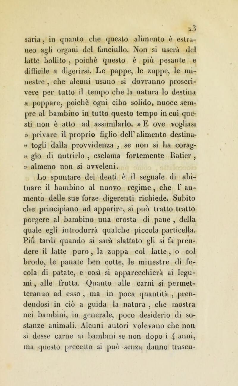 saria , in quanto che questo alimento è estra- neo agli organi del fanciullo. Non si userà del latte bollito , poiché questo è piìi pesante e dillicile a digerirsi. Le pappe, le zuppe, le mi- nestre , che alcuni usano si dovranno proscri- vere per tutto il tempo che la natura lo destina a poppare, poiché ogni cibo solido, nuoce sem- pre al bambino in tutto questo tempo in cui que- sti non é atto ad assimilarlo. ?» E ove vogliasi 5? privare il proprio figlio dell’ alimento destina- « togli clalla provvidenza ^ se non si ha corag- w gio di nutrirlo , esclama fortemente Rader , 5) almeno non si avveleni. Lo spuntare dei denti é il segnale di abi- tuare il bambino al nuovo regime , che 1’ au- mento delle sue forze digerenti richiede. Subito che principiano ad apparire, si può tratto tratto porgere al bambino una crosta di pane , della quale egli introdurrà qualche piccola particella. Pili tardi quando si sarà slattato gli si fa pren- dere il latte puro, la zuppa col latte, o col brodo, le panate ben cotte, le minestre di fe- cola di patate, e così si apparecchierà ai legu- mi , alle frutta. Quanto alle carni si permet- teranno ad esso , ma in poca quantità , pren- dendosi in ciò a guida la natura , che mostra nei bambini, in generale, poco desiderio di so- stanze animali. Alcuni autori volevano che non si desse carne ai bambini se non dopo i 4 anni, ma questo precetto si può senza danno trascu-