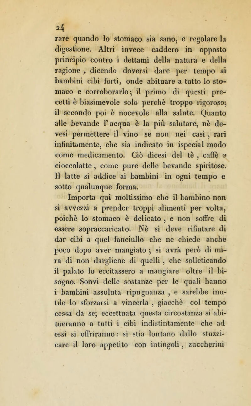 rare quando lo stomaco sia sano, e regolare la digestione. Altri invece caddero in opposto principio contro i dettami della natura e della ragione ^ dicendo doversi dare per tempo ai bambini cibi forti^ onde abituare a tutto Io sto- maco e corroborarlo*, il primo di questi pre- cetti è biasimevole solo perchè troppo rigoroso^ il secondo poi è nocevole alla salute. Quanto alle bevande l’acqua è la più salutare, nè de- vesi permettere il vino se non nei casi , rari infinitamente, che sia indicato in ispecial modo come medicamento. Ciò dicesi del tè , caffè a cioccolatte , come pure delle bevande spiritose. 11 latte si addice ai bambini in ogni tempo e sotto qualunque forma. Importa qui moltissimo che il bambino non si avvezzi a prender troppi alimenti per volta, poiché lo stomaco è delicato , e non soffre di essere sopraccaricato. Nè si deve rifiutare di dar cibi a quel fanciullo che ne chiede anche poco dopo aver mangiato ^ si avrà però di mi- ra di non dargliene di quelli , che solleticando il palato lo eccitassero a mangiare oltre il bi- sogno. Sonvi delle sostanze per le quali hanno i bambini assoluta ripugnanza , e sarebbe inu- tile lo sforzarsi a vincerla , giacché col tempo cessa da sej eccettuata questa circostanza si abi- tueranno a tutti i cibi indistintamente che ad essi si offriranno : si stia lontano dallo stuzzi- care il loro appetito con intingoli, zuccherini