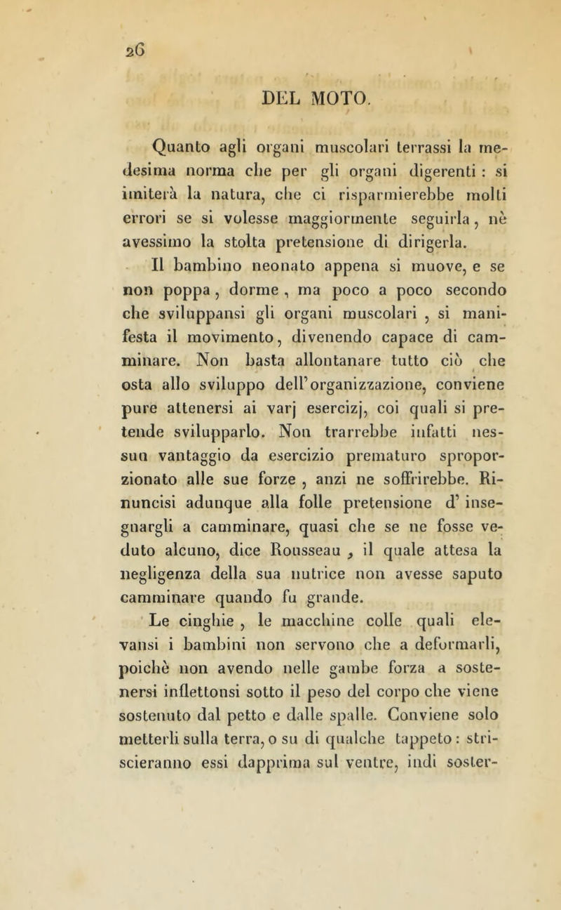DEL MOTO. Quanto agli organi muscolari terrassi la me- desima norma che per gli organi digerenti : si imiterà la natura, che ci risparmierebbe molli errori se si volesse maggiormente seguirla, nè avessimo la stolta pretensione di dirigerla. Il bambino neonato appena si muove, e se non poppa , dorme , ma poco a poco secondo che sviluppansi gli organi muscolari , si mani- festa il movimento, divenendo capace di cam- minare. Non basta allontanare tutto ciò che I osta allo sviluppo dell’organizzazione, conviene pure attenersi ai varj esercizj, coi quali si pre- ' tende svilupparlo. Non trarrebbe infatti nes- sun vantaggio da esercizio prematuro spropor- zionato alle sue forze , anzi ne soffrirebbe. Ri- nuncisi adunque alla folle pretensione d’ inse- gnargli a camminare, quasi che se ne fosse ve- duto alcuno, dice Rousseau , il quale attesa la negligenza della sua nutrice non avesse saputo camminare quando fu grande. ■ Le cinghie , le macchine colle quali ele- vansi i bambini non servono che a deformarli, poiché non avendo nelle gambe forza a soste- nersi inflettonsi sotto il peso del corpo che viene sostenuto dal petto e dalle spalle. Conviene solo metterli sulla terra, o su di qualche tappeto : stri- scieranno essi dapprima sul ventre, indi sosler-