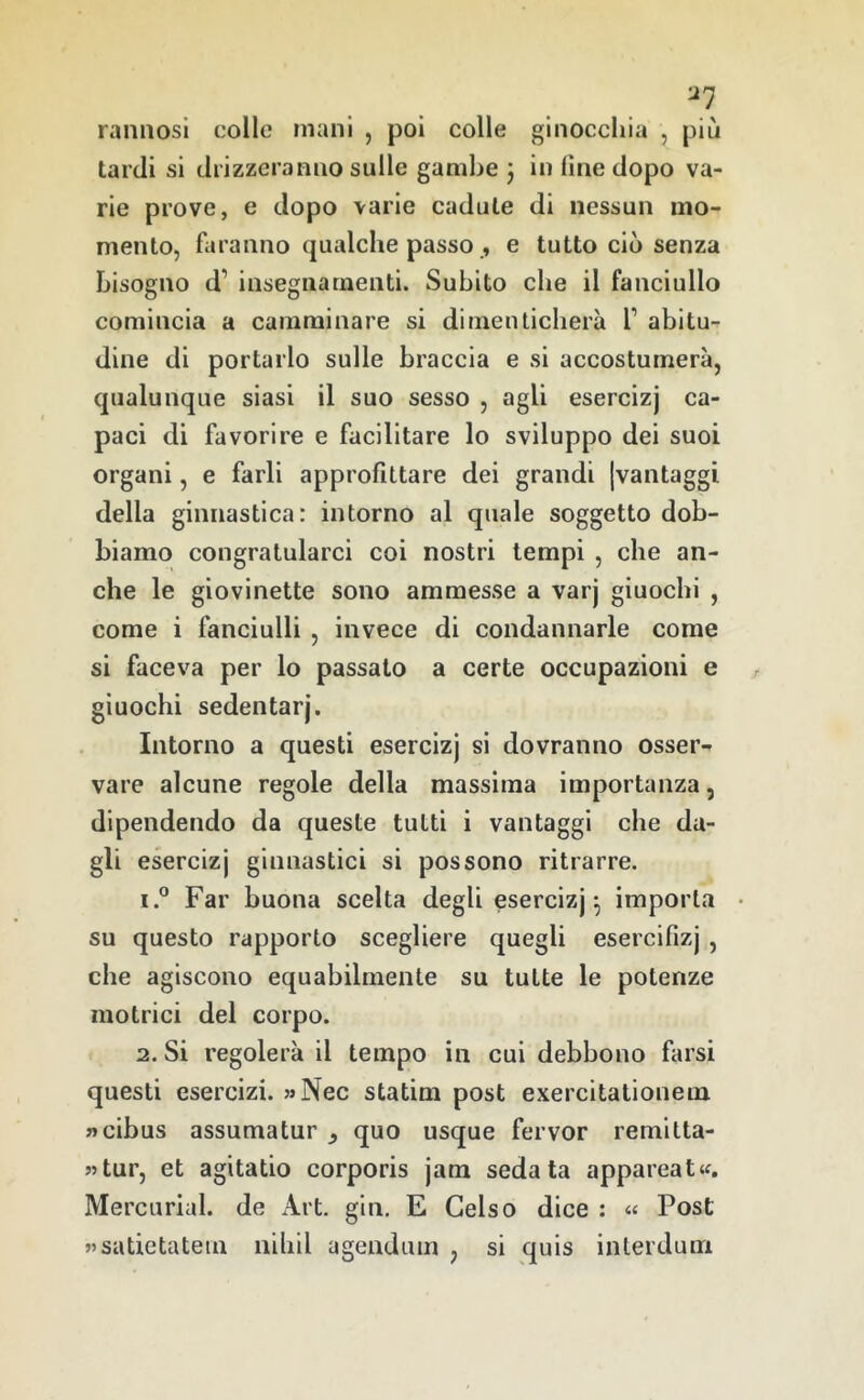 ^7 rannosi colle mani , poi colle ginocchia , più tardi si drizzeranno sulle gambe j in fine dopo va- rie prove, e dopo varie cadute di nessun mo- mento, faranno qualche passo , e tutto ciò senza bisogno d’ insegnamenti. Subito che il fanciullo comincia a camminare si dimenticherà 1’ abitu- dine di portarlo sulle braccia e si accostumerà, qualunque siasi il suo sesso , agli esercizj ca- paci di favorire e facilitare lo sviluppo dei suoi organi, e farli approfittare dei grandi [vantaggi della ginnastica: intorno al quale soggetto dob- biamo congratularci coi nostri tempi , che an- che le giovinette sono ammesse a varj giuochi , come i fanciulli , invece di condannarle come si faceva per lo passato a certe occupazioni e giuochi sedentari’. Intorno a questi esercizj si dovranno osser- vare alcune regole della massima importanza, dipendendo da queste tutti i vantaggi che da- gli esercizj ginnastici si possono ritrarre. 1. ® Far buona scelta degli esercizj^ imporla • su questo rapporto scegliere quegli esercifizj , che agiscono equabilmente su tutte le potenze motrici del corpo. 2. Si regolerà il tempo in cui debbono farsi questi esercizi. 5>Nec statim post exercitationem «cibus assuma tur ^ quo usque fervor remitta- «tur, et agitatio corporis jam sedata appareat^. Mercurial. de Art. gin, E Gelso dice ; « Post «satietateui nihil agendum , si quis inlerdum