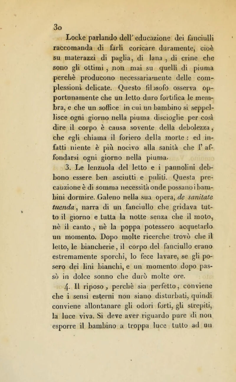 Locke parlando deir educazione dei fanciulli raccomanda di farli coricare duramente, cioè su materazzi di paglia, di lana , di crine che sono gli ottimi , non mai su quelli di piuma perchè producono necessariamente delle com- plessioni delicate. Questo fihsofo osserva op- portunamente che un letto duro fortifica le mem- bra, e che un soffice in cui un bambino si seppel- lisce ogni giorno nella piuma discioglie per così dire il corpo è causa sovente della debolezza, che egli chiama il foriero della morte : ed in- fatti niente è più nocivo alla sanità che 1’ af- fondarsi ogni giorno nella piuma. 3. Le lenzuola del letto e i pannolinl deb- bono essere ben asciutti e puliti. Questa pre- cauzione è di somma necessità onde possano! bam- bini dormire. Galeno nella sua opera, de sanitate tuenda, narra di un fanciullo che gridava tut- to il giorno e tutta la notte senza che il moto, nè il canto , nè la poppa potessero acquetarlo un momento. Dopo molte ricerche trovò che il letto, le biancherie, il corpo del fanciullo erano estremamente sporchi, lo fece lavare, se gli po- sero dei lini bianchi, e un momento dopo pas- sò in dolce sonno che durò molte ore. 4- Il riposo j perchè sia perfetto, conviene che i sensi esterni non siano disturbati, quindi conviene allontanare gli odori forti, gli strepiti, la luce viva. Si deve aver riguardo pure di non esporre il bambino a troppa luce tutto ad un