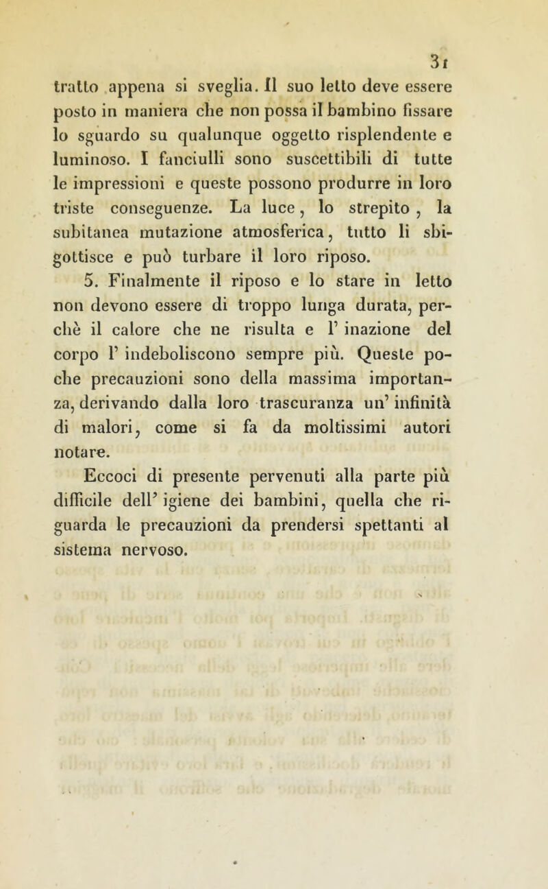 tratto .appena si sveglia. Il suo letto deve essere posto in maniera che non possa il bambino fissare lo sguardo su qualunque oggetto risplendente e luminoso. I fanciulli sono suscettibili di tutte le impressioni e queste possono produrre in loro triste conseguenze. La luce, lo strepito , la subitanea mutazione atmosferica, tutto li sbi- gottisce e può turbare il loro riposo. 5. Finalmente il riposo e lo stare in letto non devono essere di troppo lunga durata, per- chè il calore che ne risulta e 1’ inazione del corpo 1’ indeboliscono sempre più. Queste po- che precauzioni sono della massima importan- za, derivando dalla loro trascuranza un’infinità di malori, come si fa da moltissimi autori notare. Eccoci di presente pervenuti alla parte più difllcile dell’igiene dei bambini, quella che ri- guarda le precauzioni da prendersi spettanti al sistema nervoso.