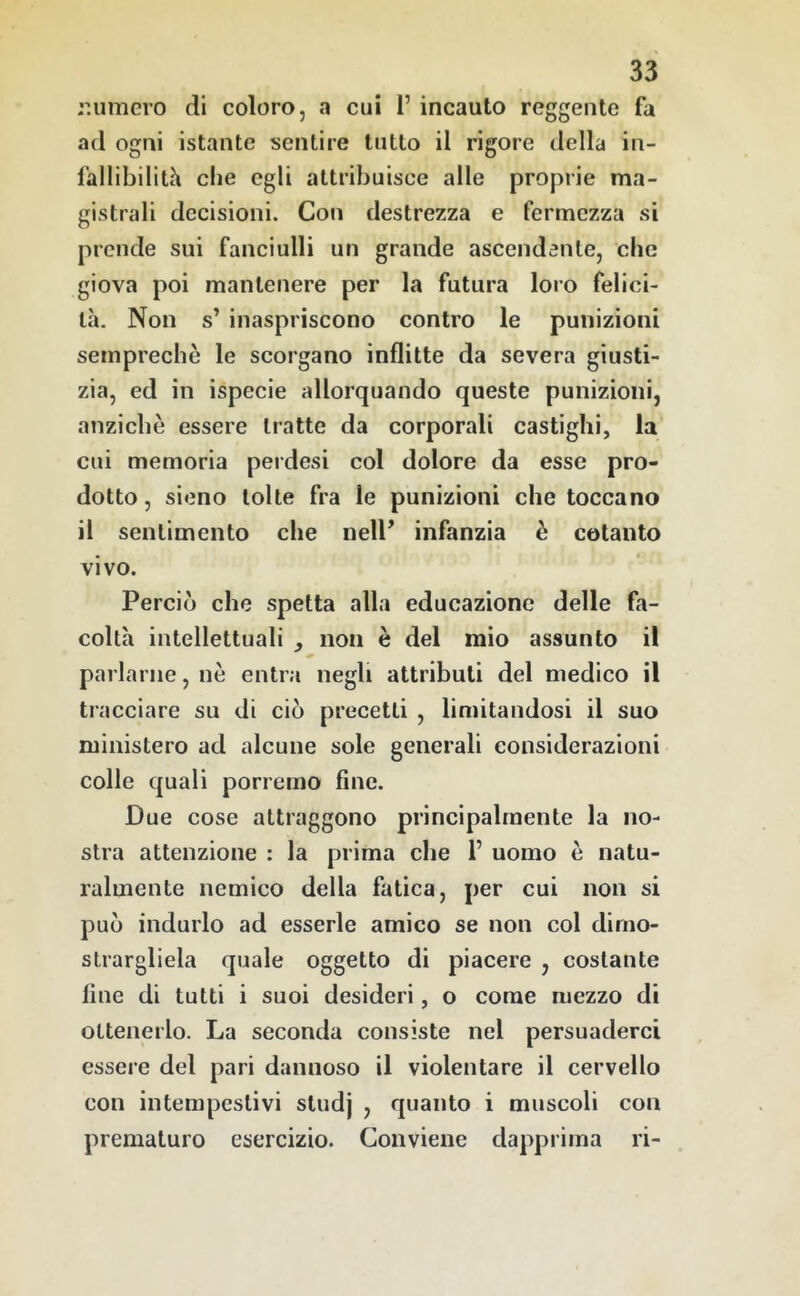 r.umero di coloro, a cui l’incauto reggente fa ad ogni istante sentire tutto il rigore della in- fallibilith che egli attribuisce alle proprie ma- gistrali decisioni. Con destrezza e fermezza si prende sui fanciulli un grande ascendente, che giova poi mantenere per la futura loro felici- tà. Non s’ inaspriscono contro le punizioni semprechè le scorgano inflitte da severa giusti- zia, ed in ispecie allorquando queste punizioni, anziebè essere tratte da corporali castighi, la cui memoria perdesi col dolore da esse pro- dotto , sieno tolte fra le punizioni che toccano il sentimento che nell’ infanzia è cotanto vivo. Perciò che spetta alla educazione delle fa- coltà intellettuali , non è del mio assunto il parlarne, nè entra negli attributi del medico il tracciare su di ciò precetti , limitandosi il suo ministero ad alcune sole generali considerazioni colle quali porremo fine. Due cose attraggono principalmente la no- stra attenzione : la prima che 1’ uomo è natu- ralmente nemico della fatica, per cui non si può indurlo ad esserle amico se non col dimo- strargliela quale oggetto di piacere , costante fine di tutti i suoi desideri, o come mezzo di ottenerlo. La seconda consiste nel persuaderci essere del pari dannoso il violentare il cervello con intempestivi studj , quanto i muscoli con prematuro esercizio. Conviene dapprima ri-