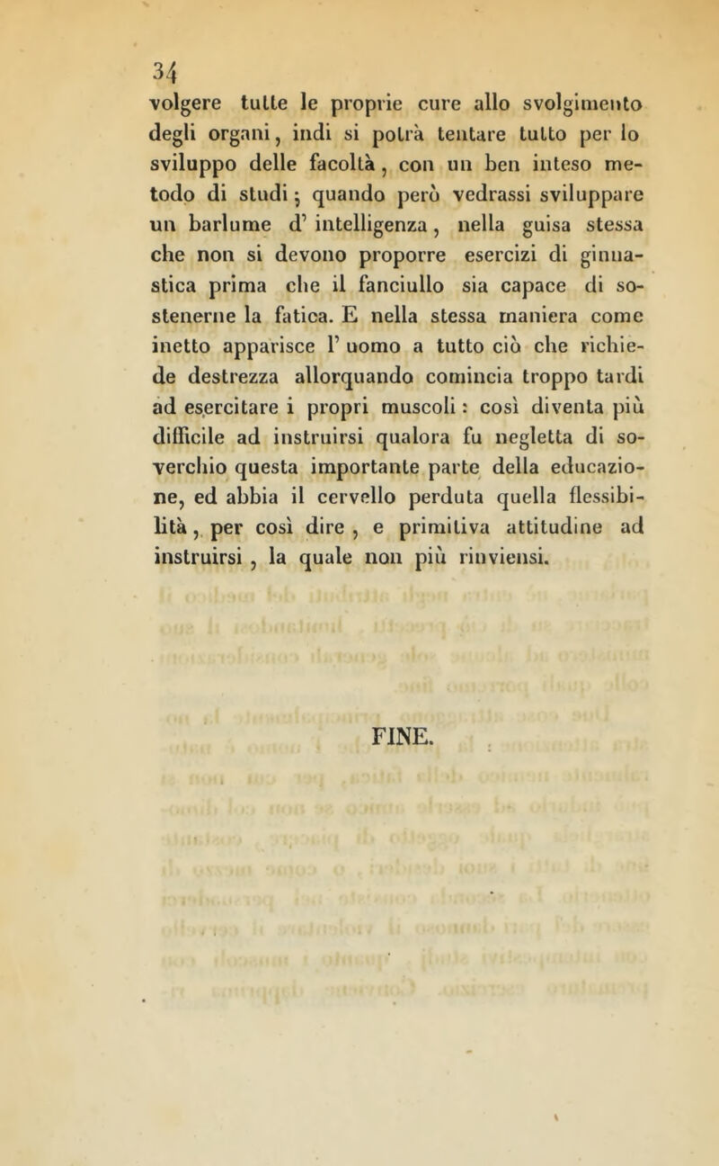 volgere tulle le proprie cure allo svolglmeuto degli organi, indi si polrà lentare tulio per lo sviluppo delle facoltà, con un ben inteso me- todo di studi j quando però vedrassi sviluppare un barlume d’ intelligenza, nella guisa stessa che non si devono proporre esercizi di ginna- stica prima che il fanciullo sia capace di so- stenerne la fatica. E nella stessa maniera come inetto apparisce 1’ uomo a tutto ciò che richie- de destrezza allorquando comincia troppo tardi ad esercitare i propri muscoli : così diventa più difficile ad instruirsi qualora fu negletta di so- verchio questa importante parte della educazio- ne, ed abbia il cervello perduta quella flessibi- lità , per così dire , e primitiva attitudine ad instruirsi , la quale non più rinviensi. FINE.