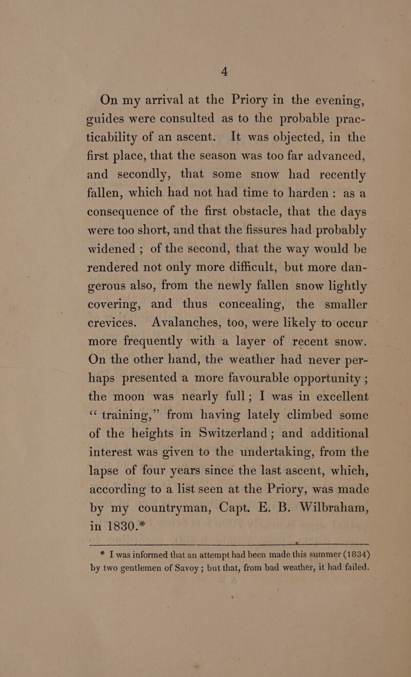 On my arrival at the Priory in the evening, guides were consulted as to the probable prac- ticability of an ascent. It was objected, in the first place, that the season was too far advanced, and secondly, that some snow had recently fallen, which had not had time to harden: as a consequence of the first obstacle, that the days were too short, and that the fissures had probably widened ; of the second, that the way would be rendered not only more difficult, but more dan- gerous also, from the newly fallen snow lightly covering, and thus concealing, the smaller crevices. Avalanches, too, were likely to occur more frequently with a layer of recent snow. On the other hand, the weather had never per- haps presented a more favourable opportunity ; the moon was nearly full; I was in excellent ‘‘ training,” from having lately climbed some of the heights in Switzerland; and additional interest was given to the undertaking, from the lapse of four years since the last ascent, which, according to a list seen at the Priory, was made by my countryman, Capt. E. B. Wilbraham, in 1830.* * T was informed that an attempt had been made this summer (1834) by two gentlemen of Savoy; but that, from bad weather, it had failed.